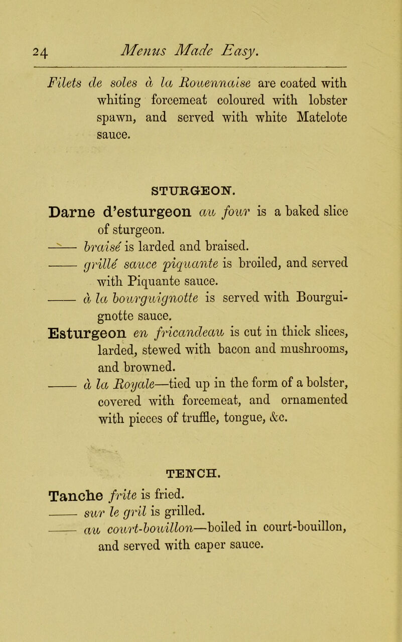 Filets de soles a la Rouennaise are coated with, whiting forcemeat coloured with lobster spawn, and served with white Matelote sauce. STURGEON. Darne d’esturgeon au four is a baked slice of sturgeon. —— braise is larded and braised. grille sauce piquccnte is broiled, and served with Piquante sauce. d la bourguignotte is served with Bourgui- gnotte sauce. Esturgeon en fricandeau is cut in thick slices, larded, stewed with bacon and mushrooms, and browned. d la Roycde—tied up in the form of a bolster, covered with forcemeat, and ornamented with pieces of truffle, tongue, &c. TENCH. Tanclie frite is fried. sur le gril is grilled. au court-bouillon—boiled in court-bouillon, and served with caper sauce.