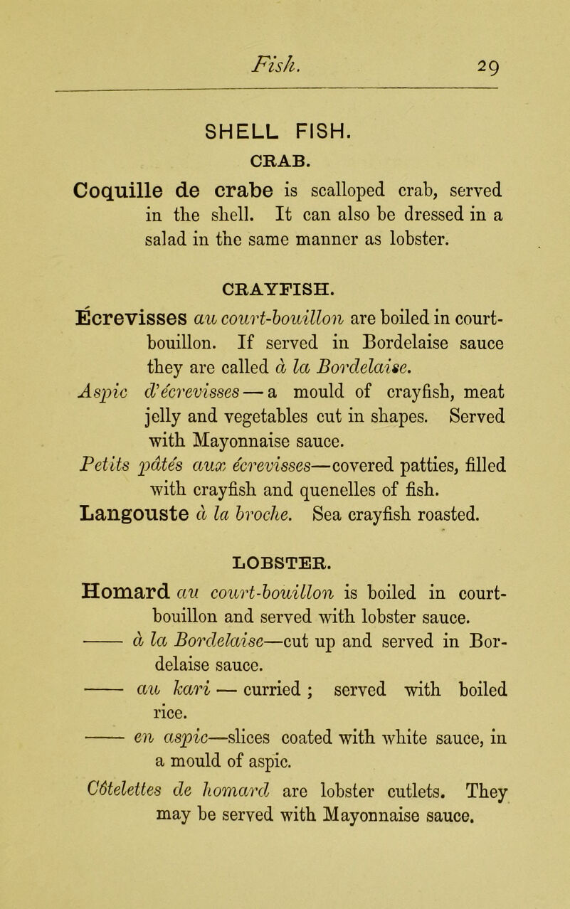 SHELL FISH. CRAB. Coquille de crabe is scalloped crab, served in tlie shell. It can also be dressed in a salad in the same manner as lobster. CRAYFISH. Ecrevisses au court-bouillon are boiled in court- bouillon. If served in Bordelaise sauce they are called a la Bordelaise. Aspic d’ecrevisses — a mould of crayfish, meat jelly and vegetables cut in shapes. Served with Mayonnaise sauce. Petits pates aux ecrevisses—covered patties, filled with crayfish and quenelles of fish. LangOUSte a la broche. Sea crayfish roasted. LOBSTER. Homard au court-bouillon is boiled in court- bouillon and served with lobster sauce. d la Bordelaise—cut up and served in Bor- delaise sauce. au kari — curried ; served with boiled rice. en aspic—slices coated with white sauce, in a mould of aspic. C6telettes de homard are lobster cutlets. They may be served with Mayonnaise sauce.