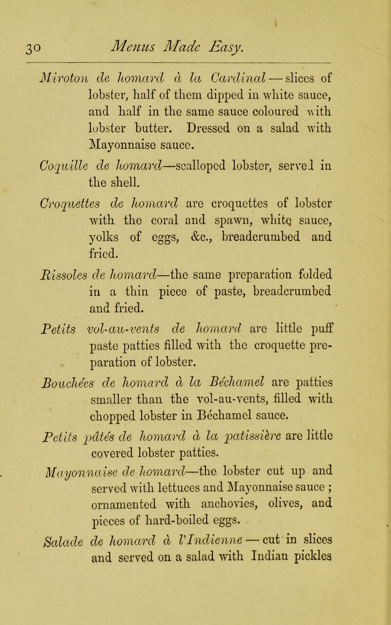 Mivoton de homard d la Cardinal — slices of lobster, half of them dipped in white sauce, and half in the same sauce coloured with lobster butter. Dressed on a salad with Mayonnaise sauce. Coquille de homard—scalloped lobster, served in the shell. Croquettes de homard are croquettes of lobster with the coral and spawn, whitq sauce, yolks of eggs, &c., breadcrumbed and fried. Rissoles de homard-—the same preparation folded in a thin piece of paste, breadcrumbed and fried. Petits vol-an-vents de homard are little puff paste patties filled with the croquette pre- paration of lobster. Bouchees• de homard d la Bechamel are patties smaller than the vol-au-vents, filled with chopped lobster in Bechamel sauce. Petits pdte's de homard d la pcitissibre are little covered lobster patties. Mayonnaise de homard—the lobster cut up and served with lettuces and Mayonnaise sauce ; ornamented with anchovies, olives, aud pieces of hard-boiled eggs. Balade de homard d VIndienne — cut in slices and served on a salad with Indian pickles