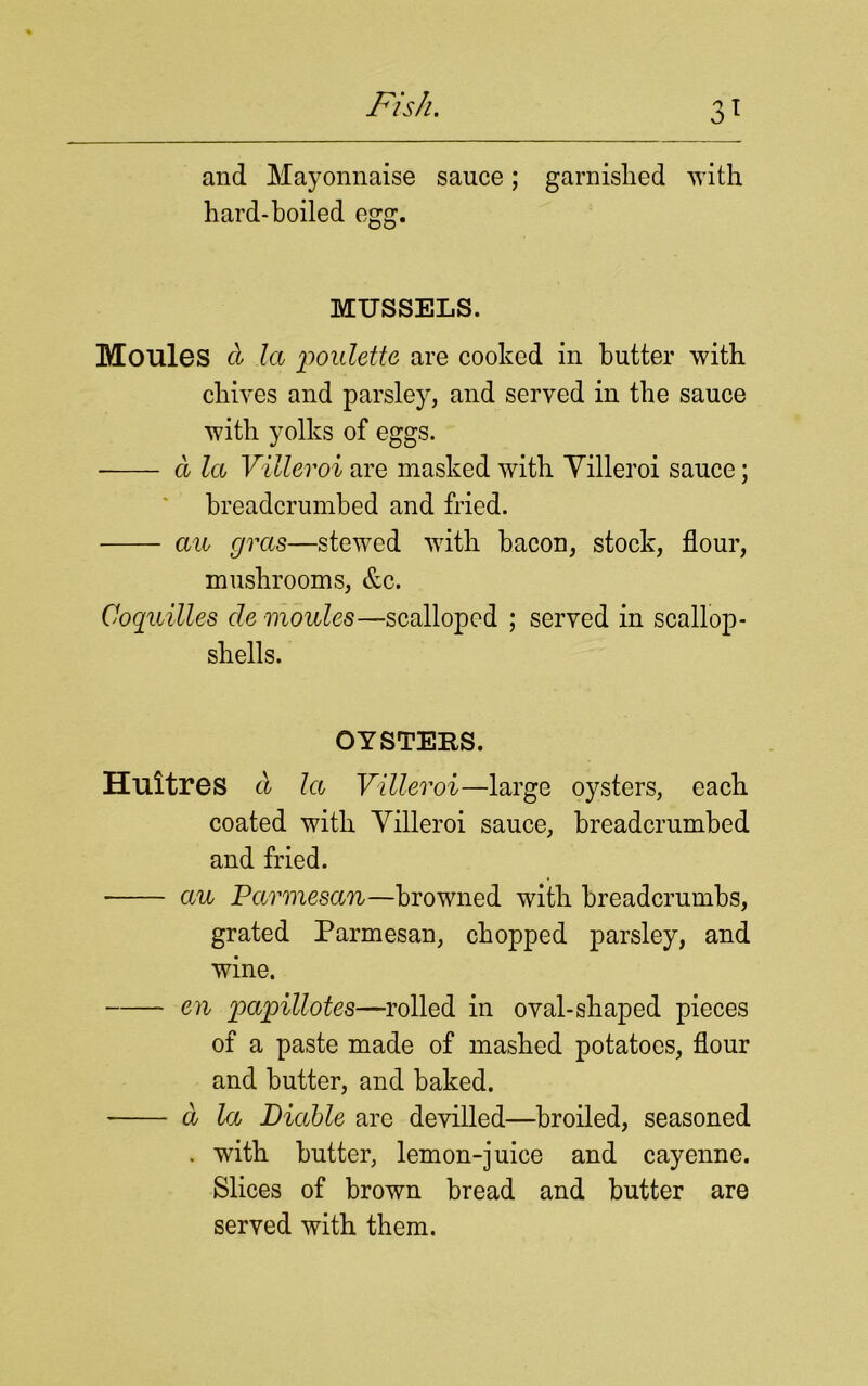 and Mayonnaise sauce; garnislied with hard-boiled MUSSELS. Moules d la poulette are cooked in butter with chives and parsley, and served in the sauce with yolks of eggs. a let Villeroi are masked with Yilleroi sauce; breadcrumbed and fried. an gras—stewed with bacon, stock, flour, mushrooms, &c. Coquilles cle monies—scalloped ; served in scallop- shells. OYSTERS. Huitres d la Villeroi—large oysters, each coated with Yilleroi sauce, breadcrumbed and fried. an Parmesan—browned with breadcrumbs, grated Parmesan, chopped parsley, and wine. en papillotes—rolled in oval-shaped pieces of a paste made of mashed potatoes, flour and butter, and baked. d la Diable are devilled—broiled, seasoned . with butter, lemon-juice and cayenne. Slices of brown bread and butter are served with them.