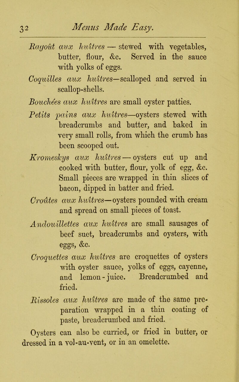 Ray out aux 1 mitres — stewed with vegetables, butter, flour, &c. Served in the sauce with yolks of eggs. Coquilles aux huitres—scalloped and served in scallop-shells. Bouche'es aux huitres are small oyster patties. Petits pains aux huitres—oysters stewed with breadcrumbs and butter, and baked in very small rolls, from which the crumb has been scooped out. Kromeshys aux huitres — oysters cut up and cooked with butter, flour, yolk of egg, &c. Small pieces are wrapped in thin slices of bacon, dipped in batter and fried. Croutes aux huitres— oysters pounded with cream and spread on small pieces of toast. Andouillettes aux huitres are small sausages of beef suet, breadcrumbs and oysters, with eggs, &c. Croquettes aux huitres are croquettes of oysters with oyster sauce, yolks of eggs, cayenne, and lemon-juice. Breadcrumbed and fried. Rissoles aux huitres are made of the same pre- paration wrapped in a thin coating of paste, breadcrumbed and fried. Oysters can also be curried, or fried in butter, or dressed in a vol-au-vent, or in an omelette.