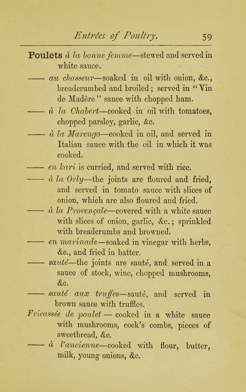 Poulets d la bonne femme—stewed and served in white sauce. an chasseur—soaked in oil with onion, &c., breadcrumbed and broiled ; served in “ Vin de Madere” sauce with chopped ham. d la Chabert—cooked in oil with tomatoes, chopped parsley, garlic, &c. d la Marengo—cooked in oil, and served in Italian sauce with the oil in which it was cooked. en Jcari is curried, and served with rice. d la Orly—the joints are floured and fried, and served in tomato sauce with slices of onion, which are also floured and fried. d la Provencale—covered with a white sauce with slices of onion, garlic, &c.; sprinkled with breadcrumbs and browned. en marinade—soaked in vinegar with herbs, &c., and fried in hatter. saute—the joints are saute, and served in a sauce of stock, wine, chopped mushrooms, &c. saute aux truffes—saute, and served in brown sauce with truffles. Fricassee de rpoulet — cooked in a white sauce with mushrooms, cock’s combs, pieces of sweetbread, &c. d Vancienne—cooked with flour, butter, milk, young onions, &c.