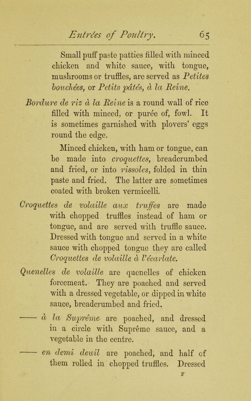 Small puff paste patties filled with minced chicken and white sauce, with tongue, mushrooms or truffles, are served as Petites bouchees, or Petits pate's, a la Peine. Bordure cle viz a la Peine is a round wall of rice filled with minced, or puree of, fowl. It is sometimes garnished with plovers’ eggs round the edge. Minced chicken, with ham or tongue, can he made into croquettes, breadcrumbed and fried, or into rissoles, folded in thin paste and fried. The latter are sometimes coated with broken vermicelli. Croquettes cle volatile aux truffes are made with chopped truffles instead of ham or tongue, and are served with truffle sauce. Dressed with tongue and served in a white sauce with chopped tongue they are called Croquettes cle volaille a Vecarlate. Quenelles de volaille are quenelles of chicken forcemeat. They are poached and served with a dressed vegetable, or dipped in white sauce, breadcrumbed and fried. d la Supreme are poached, and dressed in a circle writh Supreme sauce, and a vegetable in the centre. en demi cleuil are poached, and half of them rolled in chopped truffles. Dressed