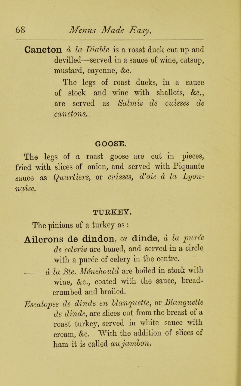 Caneton a la Diable is a roast duck cut up and devilled—served in a sauce of wine, catsup, mustard, cayenne, &c. Tire legs of roast ducks, in a sauce of stock and wine with shallots, &c., are served as Salmis de misses de canetons. GOOSE. The legs of a roast goose are cut in pieces, fried with slices of onion, and served with Piquante sauce as Quartiers, or cuisses, d’oie d la Lyon- naise. TURKEY. The pinions of a turkey as : Ailerons de dindon, or dinde, d la puree de celeris are boned, and served in a circle with a puree of celery in the centre. d la Ste. Menehould are boiled in stock with wine, &c., coated with the sauce, bread- crumbed and broiled. Escalopes de dinde en blanquette, or Blanquette de dinde, are slices cut from the breast of a roast turkey, served in white sauce with cream, &c. With the addition of slices of ham it is called aujambon.