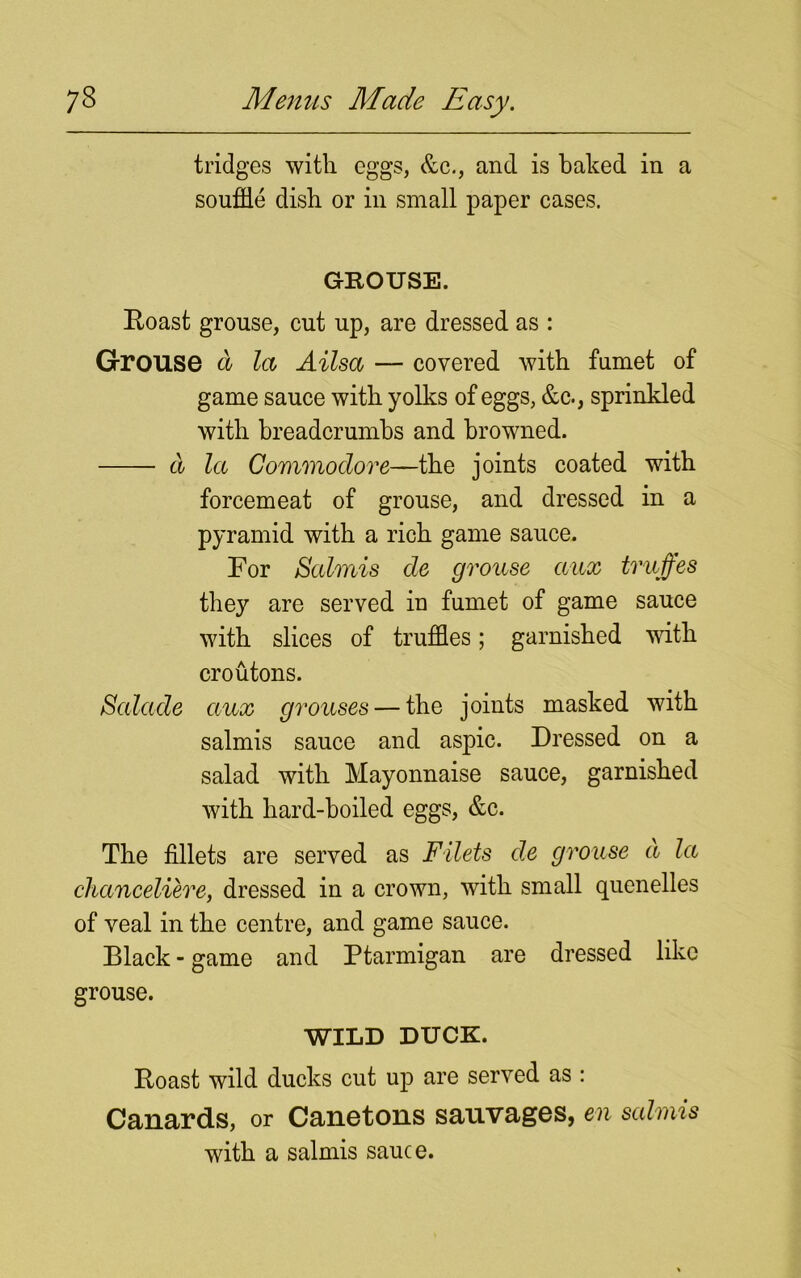 tridges with eggs, &c., and is baked in a souffle dish or in small paper cases. GROUSE. Roast grouse, cut up, are dressed as : Grouse a la Ailsa — covered with fumet of game sauce with yolks of eggs, &c., sprinkled with breadcrumbs and browned. a la Commodore—the joints coated with forcemeat of grouse, and dressed in a pyramid with a rich game sauce. For Salmis de grouse aux truffes they are served in fumet of game sauce with slices of truffles; garnished with croutons. Salade aux grouses — the joints masked with salmis sauce and aspic. Dressed on a salad with Mayonnaise sauce, garnished with hard-boiled eggs, &c. The fillets are served as Filets de grouse a la chanceliere, dressed in a crown, with small quenelles of veal in the centre, and game sauce. Black - game and Ptarmigan are dressed like grouse. WILD DUCK. Roast wild ducks cut up are served as : Canards, or Canetons sauvages, en salmis with a salmis sauce.