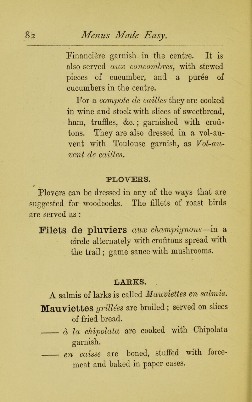 Financiere garnish in the centre. It is also served aux concombres, with stewed pieces of cucumber, and a puree of cucumbers in the centre. For a compote de cailles they are cooked in wine and stock with slices of sweetbread, ham, truffles, &c.; garnished with crou- tons. They are also dressed in a vol-au- vent with Toulouse garnish, as Vol-ciin- vent de cailles. PLOVERS. Plovers can be dressed in any of the ways that are suggested for woodcocks. The fillets of roast birds are served as: Filets de pluviers aux champignons—in a circle alternately with croutons spread with the trail; game sauce with mushrooms. LARKS. A salmis of larks is called Mauviettes en salmis. Mauviettes gvillees are broiled ; served on slices of fried bread. d la chipolata are cooked with Chipolata garnish. en caisse are honed, stuffed with force- meat and baked in paper cases.