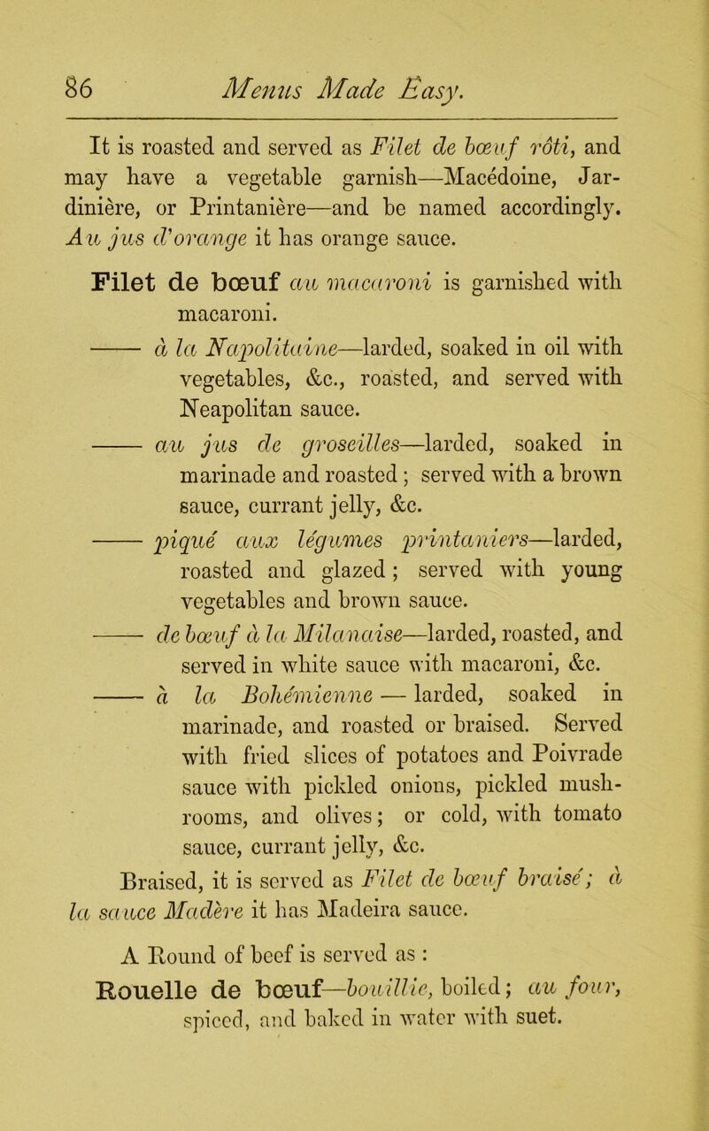 It is roasted and served as Filet de boeuf rdti, and may have a vegetable garnish—Macedoine, Jar- diniere, or Printaniere—and he named accordingly. Aw jus d'orange it has orange sance. Filet de boeuf aw macaroni is garnished with macaroni. cl la Napolitaine—larded, soaked in oil with vegetables, &c., roasted, and served with Neapolitan sauce. aw jus de groseilles—larded, soaked in marinade and roasted ; served with a brown sance, currant jelly, &c. pique awx legumes printaniers—larded, roasted and glazed ; served with young vegetables and brown sauce. de boeuf d la Milanaise—larded, roasted, and served in white sauce with macaroni, &c. a la Boliemienne — larded, soaked in marinade, and roasted or braised. Served with fried slices of potatoes and Poivrade sauce with pickled onions, pickled mush- rooms, and olives; or cold, with tomato sauce, currant jelly, &c. Braised, it is served as Filet de boeuf braise; a la sauce Madere it has Madeira sauce. A Pound of beef is served as : Pouelle de boeuf—bouillie, boiled; au four, spiced, and baked in water with suet.