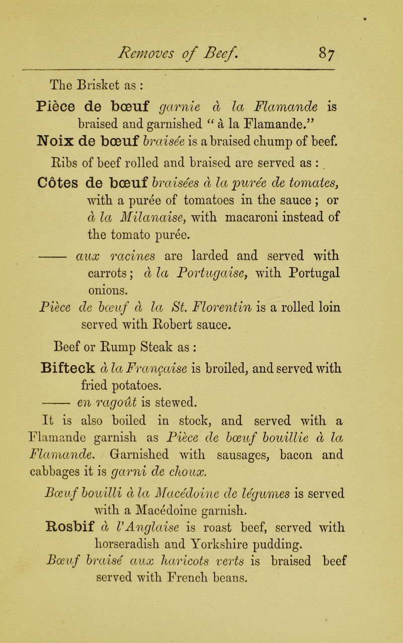 The Brisket as : Piece de bceuf garnie d la Flamande is braised and garnished “ a la Flamande.” Noix de boeuf braisee is a braised chump of beef. Bibs of beef rolled and braised are served as : . Cotes de boeuf braisees a la 'puree de tomates, with a puree of tomatoes in the sauce ; or d la Milanaise, with macaroni instead of the tomato puree. aux racines are larded and served with carrots; d la Portugaise, with Portugal onions. Piece de bceuf d la St. Florentin is a rolled loin served with Bobert sauce. Beef or Bump Steak as : Bifteck d la Frangaise is broiled, and served with fried potatoes. en ragout is stewed. It is also boiled in stock, and served with a Flamande garnish as Piece de boeuf bouillie d la Flamande. Garnished with sausages, bacon and cabbages it is garni de choux. Bceuf bouilli d la Macedoine cle legumes is served with a Macedoine garnish. Bosbif d VAnglaise is roast beef, served with horseradish and Yorkshire pudding. Bceuf braise aux haricots verts is braised beef served with French beans.