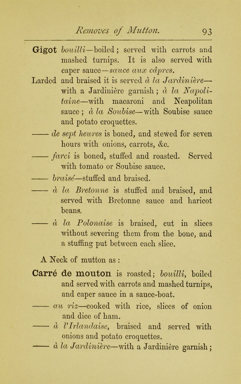 Gigot bouilli—boiled ; served with, carrots and mashed turnips. It is also served with caper sauce—sauce aux cdprcs. Larded and braised it is served d la Jardiniere— with a Jardiniere garnish; d la JSTapoli- taine—with macaroni and Neapolitan sauce ; d la Soubise—with Soubise sauce and potato croquettes. de sept lieures is boned, and stewed for seven hours with onions, carrots, &c. farci is boned, stuffed and roasted. Served with tomato or Soubise sauce. braise—stuffed and braised. d la Bretonne is stuffed and braised, and served with Bretonne sauce and haricot beans. d la Polonaise is braised, cut in slices without severing them from the hone, and a stuffing put between each slice. A Neck of mutton as : Carre de mouton is roasted; bouilli, boiled and served with carrots and mashed turnips, and caper sauce in a sauce-boat. au riz—cooked with rice, slices of onion and dice of ham. d VIrlandaise, braised and served with onions and potato croquettes. d la Jardiniere—with a Jardiniere garnish;