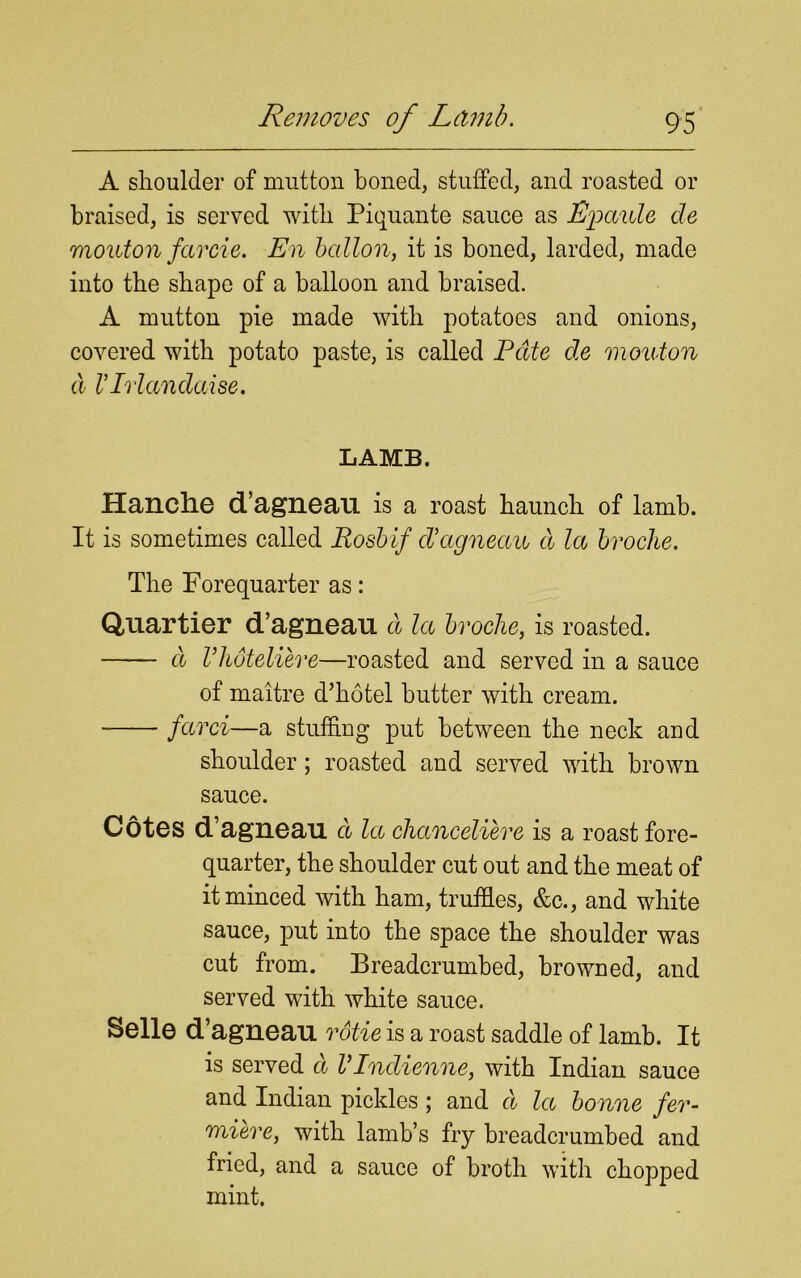 A shoulder of mutton boned, stuffed, and roasted or braised, is served with Piquante sauce as Epciule de mouton farcie. En ballon, it is boned, larded, made into the shape of a balloon and braised. A mutton pie made with potatoes and onions, covered with potato paste, is called Pate de mouton a VIrlandaise. LAMB. Hanche d’agneau is a roast haunch of lamb. It is sometimes called Rosbif d’agneau d la broche. The Forequarter as: Quartier d’agneau a la broche, is roasted. a Vlioteliere—roasted and served in a sauce of maitre d’hotel butter with cream. farci—a stuffing put between the neck and shoulder; roasted and served with brown sauce. Cotes d’agneau cl la chanceliere is a roast fore- quarter, the shoulder cut out and the meat of it minced with ham, truffles, &c., and white sauce, put into the space the shoulder was cut from. Breadcrumbed, browned, and served with white sauce. Selle d’agneau rotie is a roast saddle of lamb. It is served a VIndienne, with Indian sauce and Indian pickles; and d la bonne fer- miere, with lamb’s fry breadcrumbed and fried, and a sauce of broth with chopped mint.