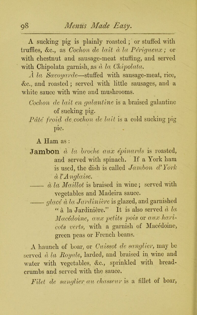 A sucking pig is plainly roasted ; or stuffed with truffles, Ac., as Cochon de lait a la Perigueux; or with chestnut and sausage-meat stuffing, and served with Chipolata garnish, as d la Chipolatcc. A la Savoy arde-—stuffed with sausage-meat, rice, Ac., and roasted ; served with little sausages, and a white sauce with wine and mushrooms. Cochon de hill en galantine is a braised galantine of sucking pig, Pate froid de cochon de la.it is a cold sucking pig pic. A Ham as : Jambon d la broche aux epinarcls is roasted, and served with spinach. If a York ham is used, the dish is called Jambon cV York cl VAnglaise. d la Maillot is braised in wine; served with vegetables and Madeira sauce. glace d la Jardiniere is glazed, and garnished “a la Jardiniere.” It is also served cl la Macedoine, aux petits pois or aux hari- cots verts, with a garnish oi Macedoine, green peas or French beans. A haunch of boar, or Cuissot de sangher, may be served d la Roy ale, larded, and braised in wine and water with vegetables, Ac., sprinkled with bread- crumbs and served with the sauce. Filet de sanglier au chasseur is a fillet of boar,