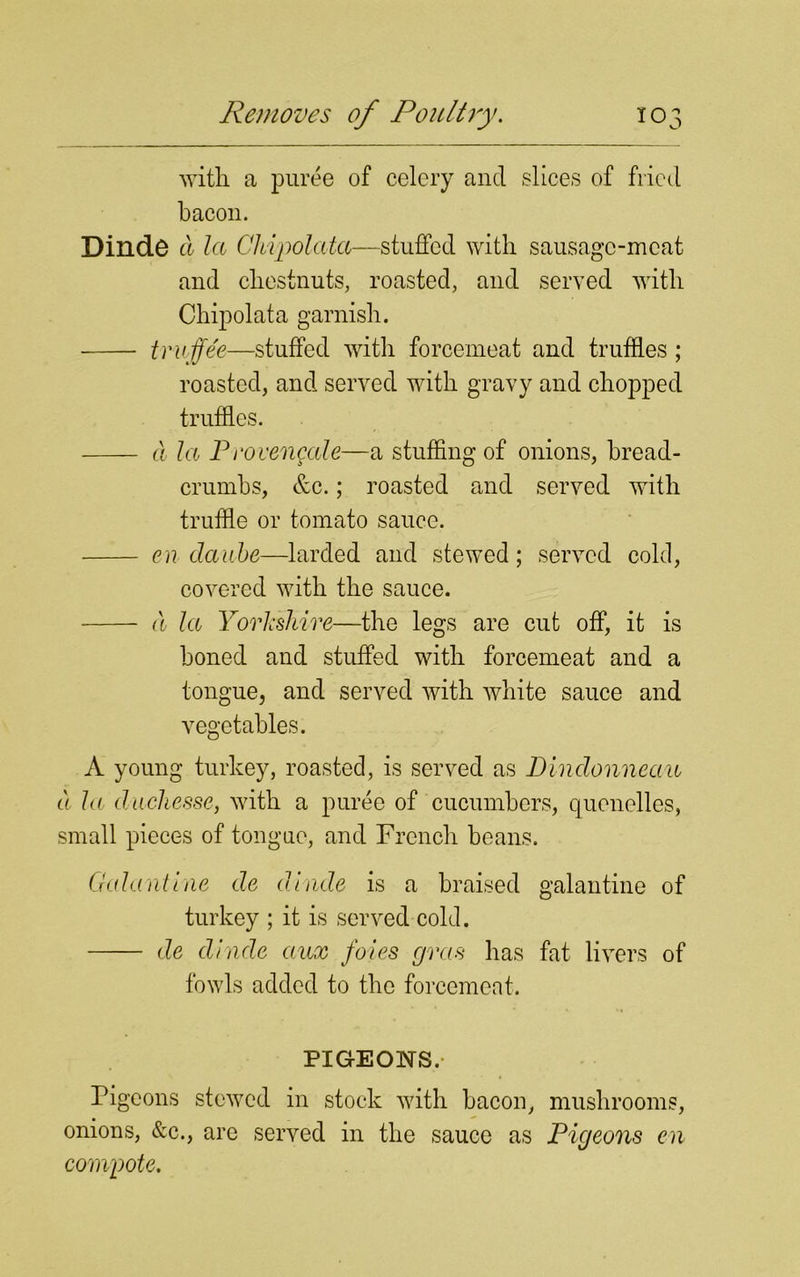 with, a puree of celery and slices of fried bacon. Dinde a la Chipolata—stuffed with sausage-meat and chestnuts, roasted, and served with Chipolata garnish. trnjfee—stuffed with forcemeat and truffles ; roasted, and served with gravy and chopped truffles. a la Provengale—a stuffing of onions, bread- crumbs, &c.; roasted and served with truffle or tomato sauce. en daube—larded and stewed; served cold, covered with the sauce. a la Yorkshire—the legs are cut off, it is boned and stuffed with forcemeat and a tongue, and served with white sauce and vegetables. A young turkey, roasted, is served as Dindonnean a la duchesse, with a puree of cucumbers, quenelles, small pieces of tongue, and French beans. Galantine de dinde is a braised galantine of turkey ; it is served cold. de dinde aux foies gras has fat livers of fowls added to the forcemeat. PIGEONS. Pi gcons stewed in stock with bacon, mushrooms, onions, &c., are served in the sauce as Pigeons en compote.