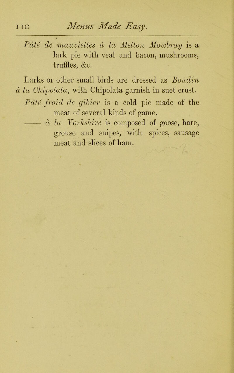 Pate de mauviettes d la Melton Mowbray is a lark pie with veal and bacon, mushrooms, truffles, &c. Larks or other small birds are dressed as Boudin cl la Chipolata, with Ohipolata garnish in suet crust. Pate fvoid de ejibier is a cold pic made of the meat of several kinds of game. d la Yorkshire is composed of goose, hare, grouse and snipes, with spices, sausage meat and slices of ham.