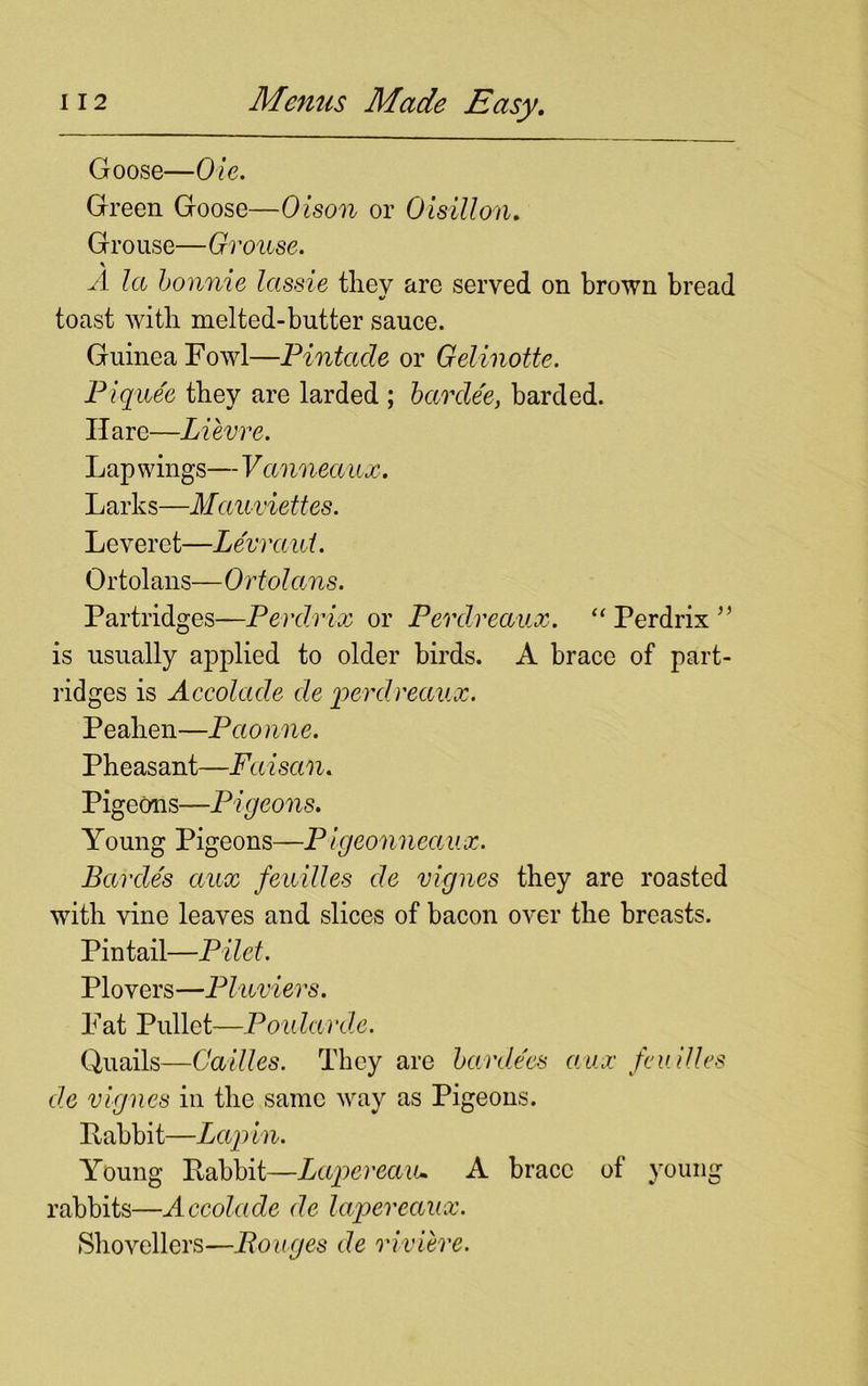 Goose—Ole. Green Goose—Olson or Oisillon. Grouse—Grouse. \ A la Lonnie lassie they are served on brown bread toast with melted-butter sauce. Guinea Fowl—Pintade or Gelinotte. Piquee they are larded ; bar dee, barded. Hare—Lievre. Lap wings— Vannea ax. L arks—Mauviettes. Leveret—Levraui. Ortolans—Ortolans. Partridges—Perdrix or Perdreaux. “ Perdrix ” is usually applied to older birds. A brace of part- ridges is Accolade de 'perdreaux. Peahen—Pao nne. Pheasant—Faisan. Pigeons—Pigeons. Young Pigeons—P igeonneaux. Barcle's aux feuilles de vignes they are roasted with vine leaves and slices of bacon over the breasts. Pintail—Pilet. Plovers—Pluviers. Fat Pullet—Poularde. Quails—Cailles. They are bardecs aux feu Hies de vignes in the same way as Pigeons. Pabbit—Lap in. Young Pabbit—Lapereaiu A brace of young rabbits—Accolade de lapereaux. Shovellers—Rouges de riviere.