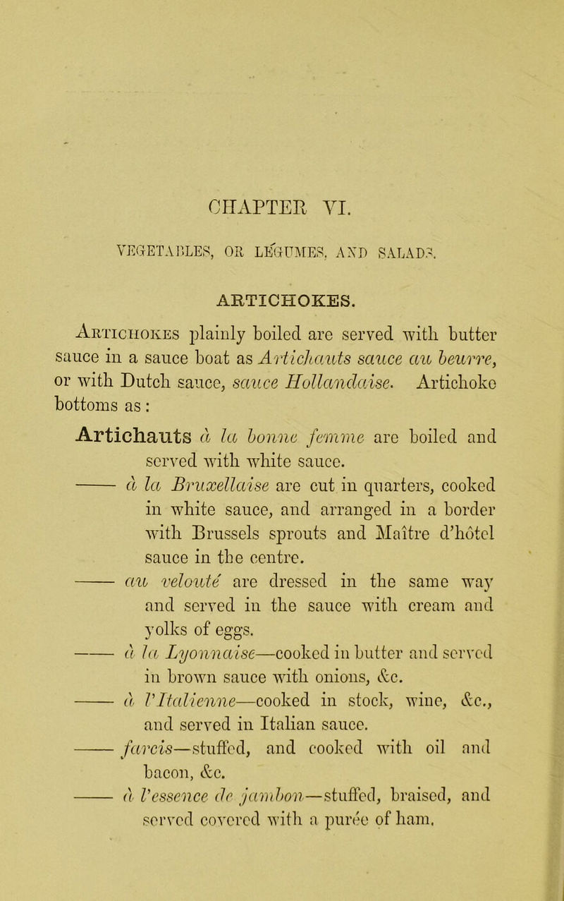 VEGETABLES, OR LEGUMES. A XI) SALADS. ARTICHOKES. Artichokes plainly boiled are served witli butter sauce in a sauce boat as Artichauts sauce au beurre, or with Dutch sauce, sauce Hollandaise. Artichoke bottoms as: Artichauts a la bonne femme are boiled and served with white sauce. d la Bruxellaise are cut in quarters, cooked in white sauce, and arranged in a border with Brussels sprouts and Maitre d’hotel sauce in the centre. au veloute are dressed in the same way and served in the sauce with cream and yolks of eggs. d la Lyonnaise—cooked in butter and served in brown sauce with onions, &c. d Vltalienne—cooked in stock, wine, &c.} and served in Italian sauce. farcis—stuffed, and cooked with oil and bacon, &c. d Vessence dr jambon—stuffed, braised, and served covered with a puree of ham.