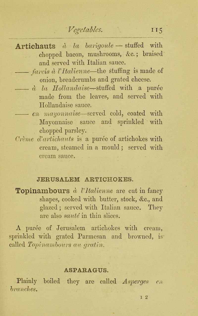 Articliauts <1 la barigoule — stuffed with chopped bacon, mushrooms, Ac.; braised and served with Italian sauce. farcis cl Vltalienne—the stuffing is made of onion, breadcrumbs and grated cheese. a la Hollandaise—stuffed with a puree made from the leaves, and served with Ilollandaise sauce. cn mayonnaise—served cold, coated with Mayonnaise sauce and sprinkled with chopped parsley. Creme cVarticliauts is a puree of artichokes with cream, steamed in a mould ; served with cream sauce. JERUSALEM ARTICHOKES. Topinaillbours a Vltalienne are cut in fancy shapes, cooked with butter, stock, &c., and glazed ; served with Italian sauce. They are also saute in thin slices. A puree of Jerusalem artichokes with cream, sprinkled with grated Parmesan and browned, is1 called Topinambouvs an cjvatin. ASPARAGUS. Plainly boiled they are called Aspevges en branches.