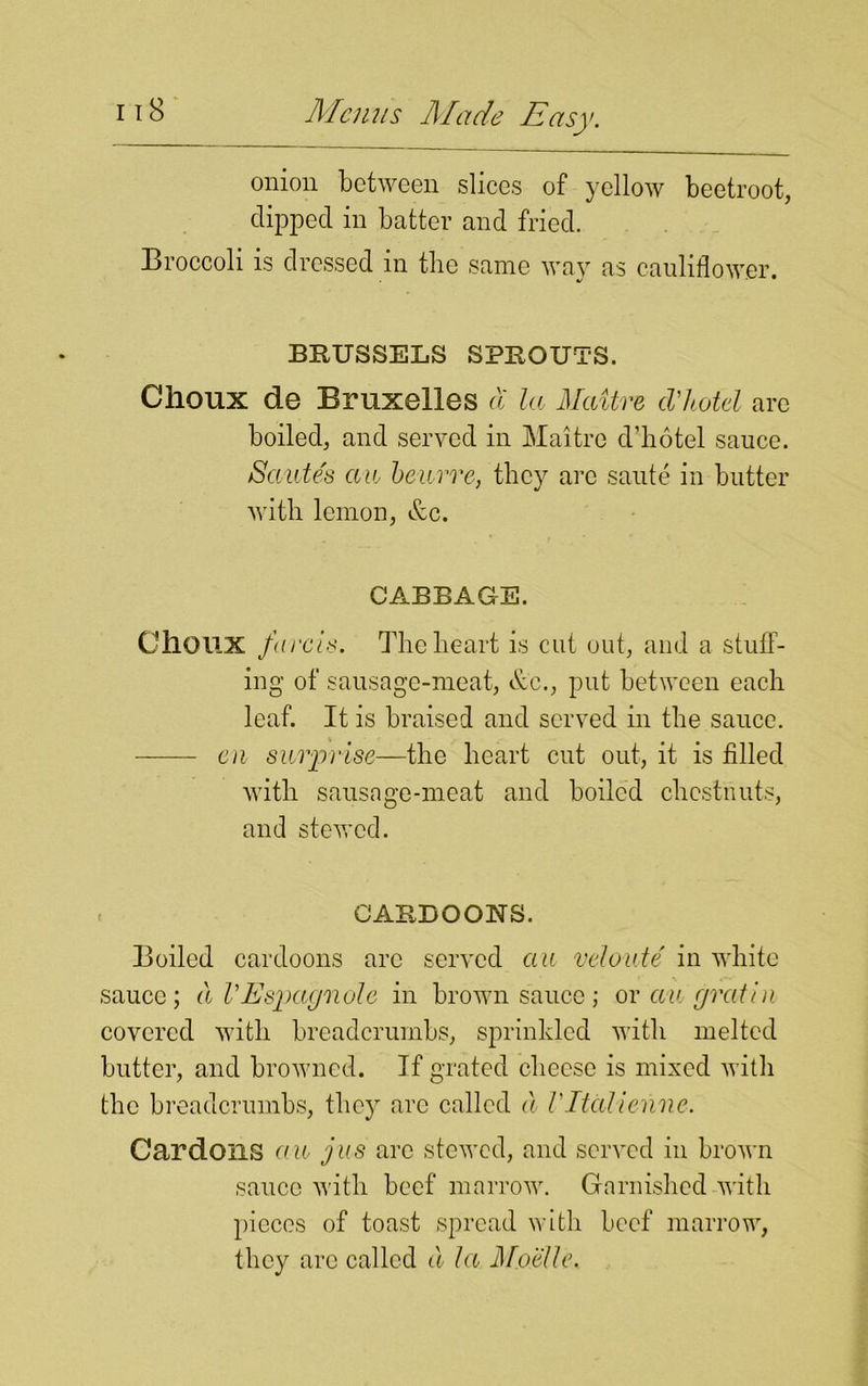 onion between slices of yellow beetroot, clipped in batter and fried. Broccoli is dressed m the same way as cauliflower. BRUSSELS SPROUTS. Choux de Bruxelles a la Maitre cVhotel are boiled, and served in Maitre cl’ho tel sauce. Sautes au beurre, they arc saute in butter with lemon, &c. CABBAGE. CilOUX fare Is. The heart is cut out, and a stuff- ing of sausage-meat, &c., put between each leaf. It is braised and served in the sauce. en surprise—the heart cut out, it is filled with sausage-meat and boiled chestnuts, and stewed. CARBOONS. Boiled cardoons are served au veloute in white sauce; a VEspaejnole in brown sauce ; or au gratia covered with breadcrumbs, sprinkled with melted butter, and browned. If grated cheese is mixed with the breadcrumbs, they arc called a VItalienne. Gardens au jus arc stewed, and served in brown sauce with beef marrow. Garnished with pieces of toast spread with beef marrow, they are called a la Mobile.