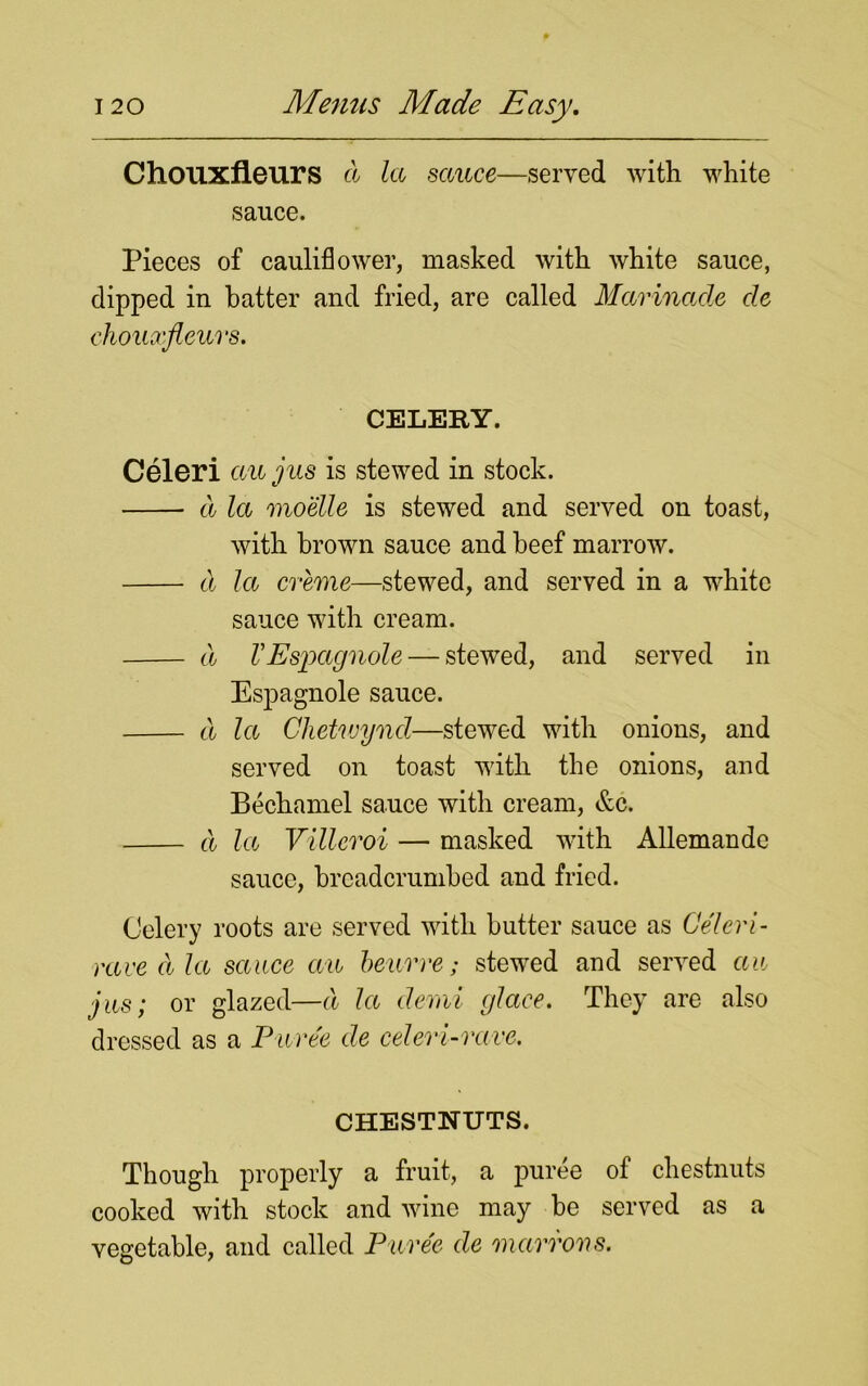 Chouxfleurs d la sauce—served with white sauce. Pieces of cauliflower, masked with white sauce, dipped in hatter and fried, are called Marinade cle chouxfleurs. CELERY. Celeri au jus is stewed in stock. d la moelle is stewed and served on toast, with brown sauce and beef marrow. d la creme—stewed, and served in a white sauce with cream. d VEspagnole — stewed, and served in Espagnole sauce. d la Clietwyncl—stewed with onions, and served on toast with the onions, and Bechamel sauce with cream, &c. d la Villeroi — masked with Allemande sauce, breadcrumbed and fried. Celery roots are served with butter sauce as Celeri - raved la sauce an beurre; stewed and served au jus; or glazed—d la demi glace. They are also dressed as a Puree de celeri-rave. CHESTNUTS. Though properly a fruit, a puree of chestnuts cooked with stock and wine may be served as a vegetable, and called Puree de mctrrons.