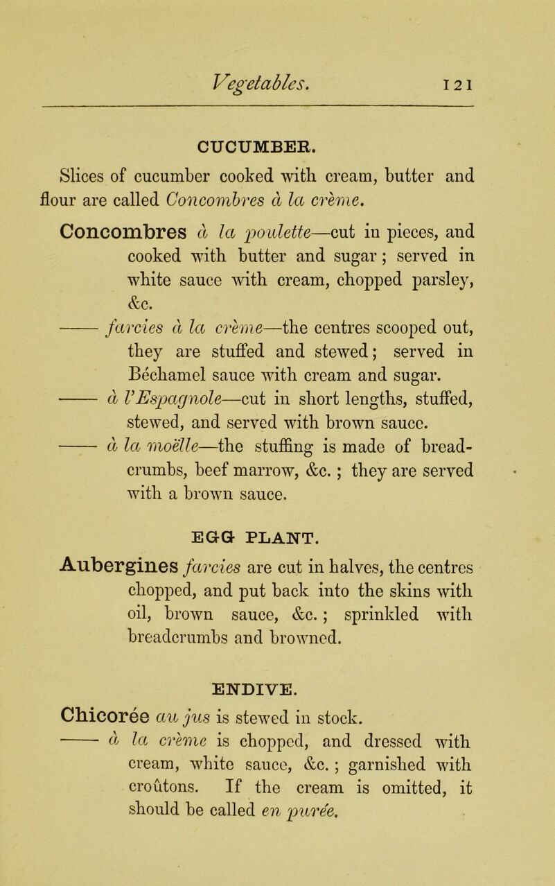 CUCUMBER. Slices of cucumber cooked with cream, butter and flour are called Concombres a la creme. Concombres a la Roulette—cut in pieces, and cooked with butter and sugar; served in white sauce with cream, chopped parsley, &c. farcies a la creme—the centres scooped out, they are stuffed and stewed; served in Bechamel sauce with cream and sugar. a V Espcignole—cut in short lengths, stuffed, stewed, and served with brown sauce. a la moelle—the stuffing is made of bread- crumbs, beef marrow, &c.; they are served with a brown sauce. EGG PLANT. Aubergines farcies are cut in halves, the centres chopped, and put back into the skins with oil, brown sauce, &c.; sprinkled with breadcrumbs and browned. ENDIVE. Chicoree au jus is stewed in stock. a la creme is chopped, and dressed with cream, white sauce, &c.; garnished with croutons. If the cream is omitted, it should be called en 'puree.