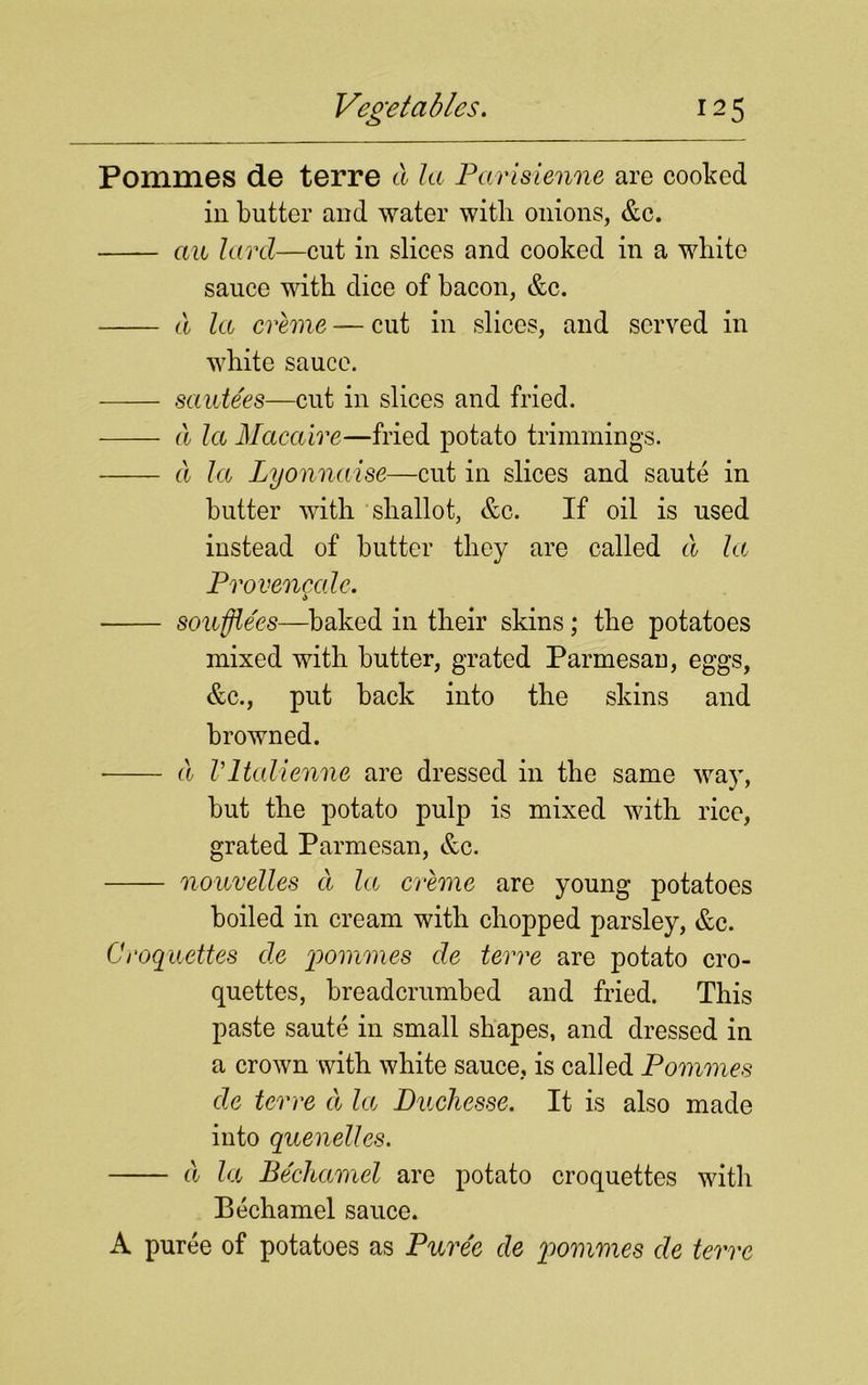 Pommes de terre cl la Parisienne are cooked in butter and water with onions, &c. au lard—cut in slices and cooked in a white sauce with dice of bacon, &c. cl la creme — cut in slices, and served in white sauce. santees—cut in slices and fried. cl la Macaire—fried potato trimmings. cl la Lyonnaise—cut in slices and saute in butter with shallot, &c. If oil is used instead of butter they are called cl la Provencalc. souffle'es—baked in their skins; the potatoes mixed with butter, grated Parmesan, eggs, &c., put back into the skins and browned. cl Vltcdienne are dressed in the same way, but the potato pulp is mixed with rice, grated Parmesan, &c. nouvelles a la creme are young potatoes boiled in cream with chopped parsley, &c. Croquettes de pommes de terre are potato cro- quettes, breadcrumbed and fried. This paste saute in small shapes, and dressed in a crown with white sauce, is called Pommes de terre a la Duchesse. It is also made into quenelles. cl la Bechamel are potato croquettes with Bechamel sauce. A puree of potatoes as Puree de pommes de terre
