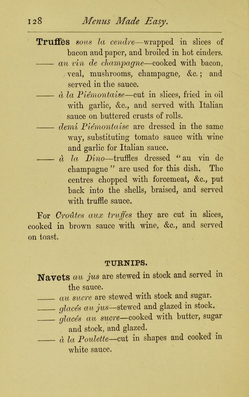 Truffes sous la cendre—wrapped in slices of bacon and paper, and broiled in hot cinders. au vin de champagne—cooked with bacon, veal, mushrooms, champagne, &c.; and served in the sauce. cl la Piemontaise—cut in slices, fried in oil with garlic, &c., and served with Italian sauce on buttered crusts of rolls. clemi Piemontaise are dressed in the same way, substituting tomato sauce with wine and garlic for Italian sauce. cl la Dino—truffles dressed “ au vin de champagne ” are used for this dish. The centres chopped with forcemeat, &c., put back into the shells, braised, and served with truffle sauce. For GroMes aux truffes they are cut in slices, cooked in brown sauce with wine, &c., and served on toast. TURNIPS. NetVGts au jus are stewed in stock and served in the sauce. au sucre are stewed with stock and sugar. glace's an jus—stewed and glazed in stock. glace's ecu sucre—cooked with butter, sugar and stock, and glazed. d la Poulette—cut in shapes and cooked in white sauce.