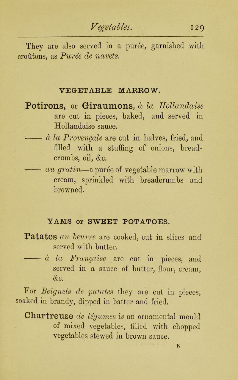 They are also served in a puree, garnished with croutons, as Puree de navets. VEGETABLE MARROW. Potirons, or Giraumons, cl la Hollandaise are cut in pieces, baked, and served in Hollandaise sauce. cl la P roveugale are cut in halves, fried, and filled with a stuffing of onions, bread- crumbs, oil, &c. ctu gvatin—a puree of vegetable marrow with cream, sprinkled with breadcrumbs and browned. YAMS or SWEET POTATOES. Patates au beurre are cooked, cut in slices and served with butter. cl la Fraugaise arc cut in pieces, and served in a sauce of butter, flour, cream, &c. For Beignets de patates they are cut in pieces, soaked in brandy, dipped in batter and fried. Chartreuse de legumes is an ornamental mould of mixed vegetables, filled with chopped vegetables stewed in brown sauce. K