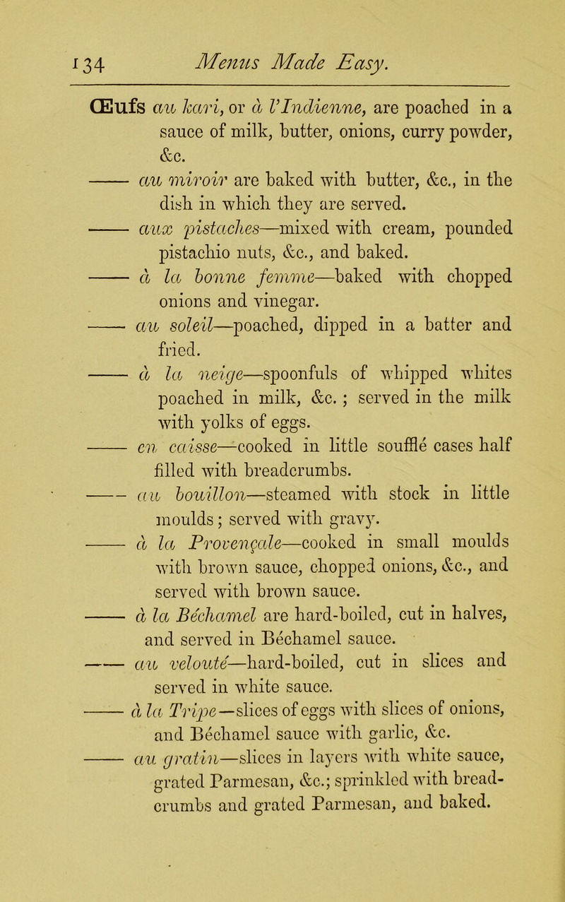 CEufs an karij or a VIndienne, are poached in a sauce of milk, butter, onions, curry powder, &c. an miroir are baked with butter, &c., in the dish in which they are served. anx pistaches—mixed with cream, pounded pistachio nuts, &c., and baked. a la bonne femme—baked with chopped onions and vinegar. • an soleil—poached, dipped in a batter and fried. a la neige—spoonfuls of whipped whites poached in milk, &c. ; served in the milk with yolks of eggs. cn caisse—cooked in little souffle cases half filled with breadcrumbs. an bouillon—steamed with stock in little moulds; served with gravy. a la Proven gale—cooked in small moulds with brown sauce, chopped onions, &c., and served with brown sauce. a la Bechamel are hard-boiled, cut in halves, and served in Bechamel sauce. an veloute—hard-boiled, cut in slices and served in white sauce. a la Tr ipe—slices of eggs with slices of onions, and Bechamel sauce with garlic, &c. an gratin—slices in layers with white sauce, grated Parmesan, &c.; sprinkled with bread- crumbs and grated Parmesan, and baked.