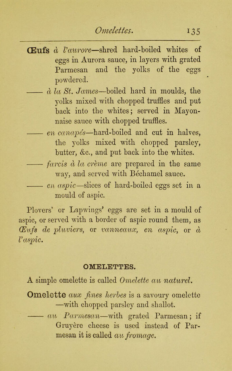 CEufs d Vctuvore—shred hard-boiled whites of eggs in Aurora sauce, in layers with grated Parmesan and the yolks of the eggs powdered. a la St. James—boiled hard in moulds, the yolks mixed with chopped truffles and put back into the whites; served in Mayon- naise sauce with chopped truffles. en canapes—hard-boiled and cut in halves, the yolks mixed with chopped parsley, butter, &c., and put back into the whites. farcis a la creme are prepared in the same way, and served with Bechamel sauce. en aspic—slices of hard-boiled eggs set in a mould of aspic. Plovers’ or Lapwings* eggs are set in a mould of aspic, or served with a border of aspic round them, as CEufs de pluviers, or vanneaux, en aspic, or d V aspic. OMELETTES. A simple omelette is called Omelette an naturel. Omelette aux fines leeches is a savoury omelette —with chopped parsley and shallot. an Parmesan—with grated Parmesan; if G my ere cheese is used instead of Par- mesan it is called an fromage.