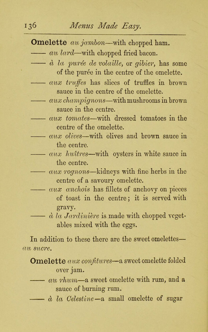 Omelette cm jarnbon—with chopped ham. au lard—with chopped fried bacon. d la puree de volciille, or gibier, has some of the puree in the centre of the omelette. aux truffes has slices of truffles in brown sauce in the centre of the omelette. aux champignons—with mushrooms in brown sauce in the centre. aux tomates—with dressed tomatoes in the centre of the omelette. aux olives—with olives and brown sauce in the centre. aux huitres—with oysters in white sauce in the centre. aux rognons—kidneys with fine herbs in the centre of a savoury omelette. aux anchois has fillets of anchovy on pieces of toast in the centre; it is served with gravy. d la Jardiniere is made with chopped veget- ables mixed with the eggs. In addition to these there are the sweet omelettes— aa sacre. Omelette a ux confitures—a sweet omelette folded over jam. au rhum—a sweet omelette with rum, and a sauce of burning rum. d la Gelestine—n small omelette of sugar