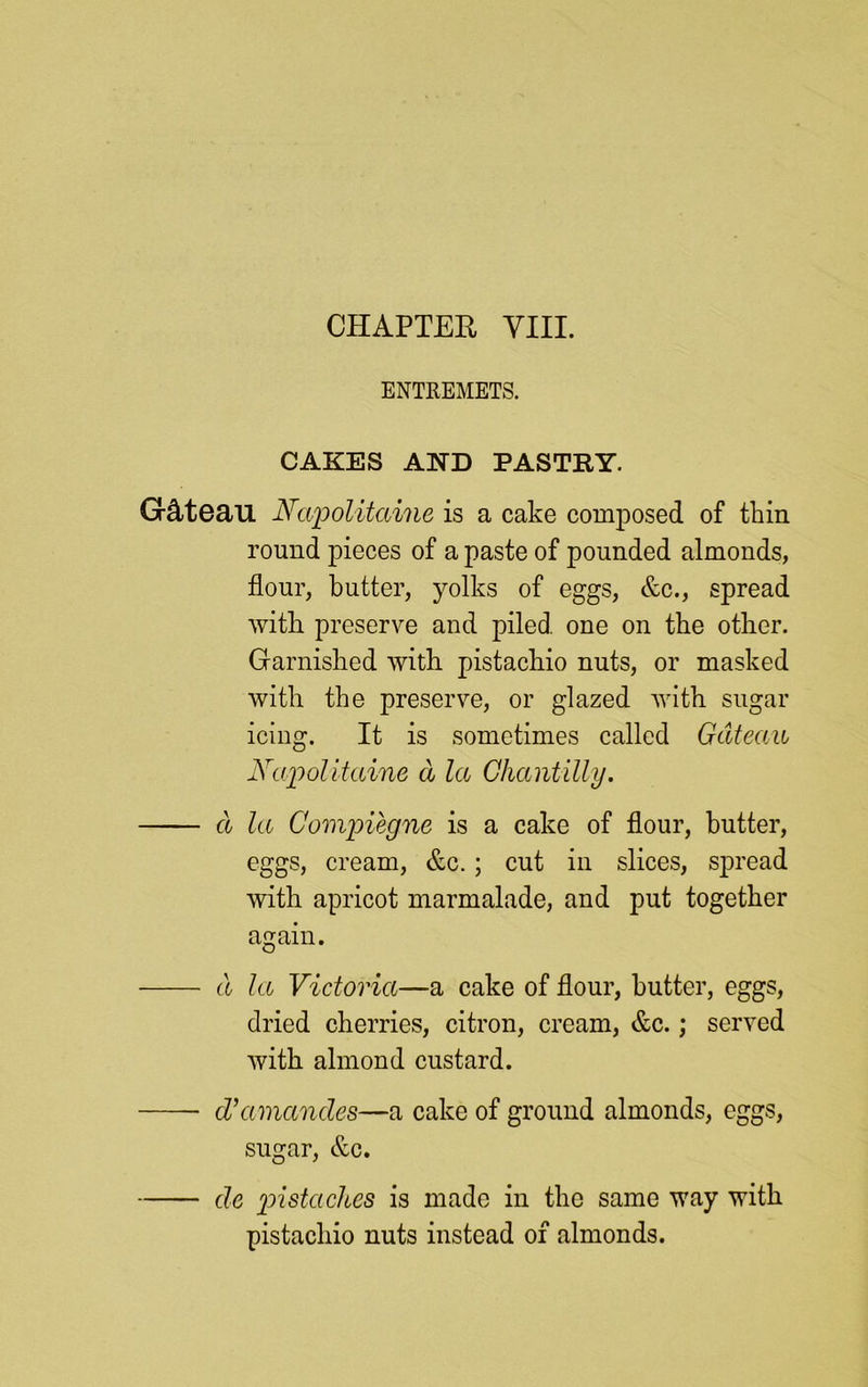 ENTREMETS. CAKES AND PASTRY. Gctteau Napolitaine is a cake composed of thin round pieces of a paste of pounded almonds, flour, butter, yolks of eggs, &c., spread with, preserve and piled one on the other. Garnished with pistachio nuts, or masked with the preserve, or glazed with sugar icing. It is sometimes called Gateau Napolitaine a la Chantilly. a la Compiegne is a cake of flour, butter, eggs, cream, &c.; cut in slices, spread with apricot marmalade, and put together again. cl la Victoria—a cake of flour, butter, eggs, dried cherries, citron, cream, &c.; served with almond custard. d’amancles—a cake of ground almonds, eggs, sugar, &c. de pistaches is made in the same way with pistachio nuts instead of almonds.