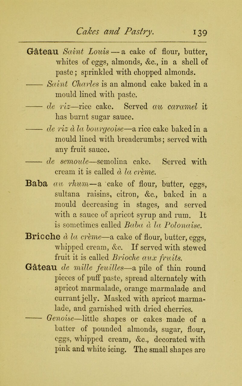 Gateau Saint Louis — a cake of flour, butter, whites of eggs, almonds, &c., in a shell of paste; sprinkled with chopped almonds. Saint Charles is an almond cake baked in a mould lined with paste. de viz—rice cake. Served an caramel it has burnt sugar sauce. de viz d la bourgeoise—a rice cake baked in a mould lined with breadcrumbs; served with any fruit sauce. de semoule—semolina cake. Served with cream it is called d la creme. Baba an rhnm—a cake of flour, butter, eggs, sultana raisins, citron, &c., baked in a mould decreasing in stages, and served with a sauce of apricot syrup and rum. It is sometimes called Baba d la Polonaise. Brioche d la creme—a cake of flour, butter, eggs, whipped cream, &c. If served with stewed fruit it is called Brioche aux fruits. Gateau de mille feuilles—a pile of thin round pieces of puff paste, spread alternately with apricot marmalade, orange marmalade and currant jelly. Masked with apricot marma- lade, and garnished with dried cherries. Genoise—little shapes or cakes made of a batter of pounded almonds, sugar, flour, eggs, whipped cream, &c., decorated with pink and white icing. The small shapes are