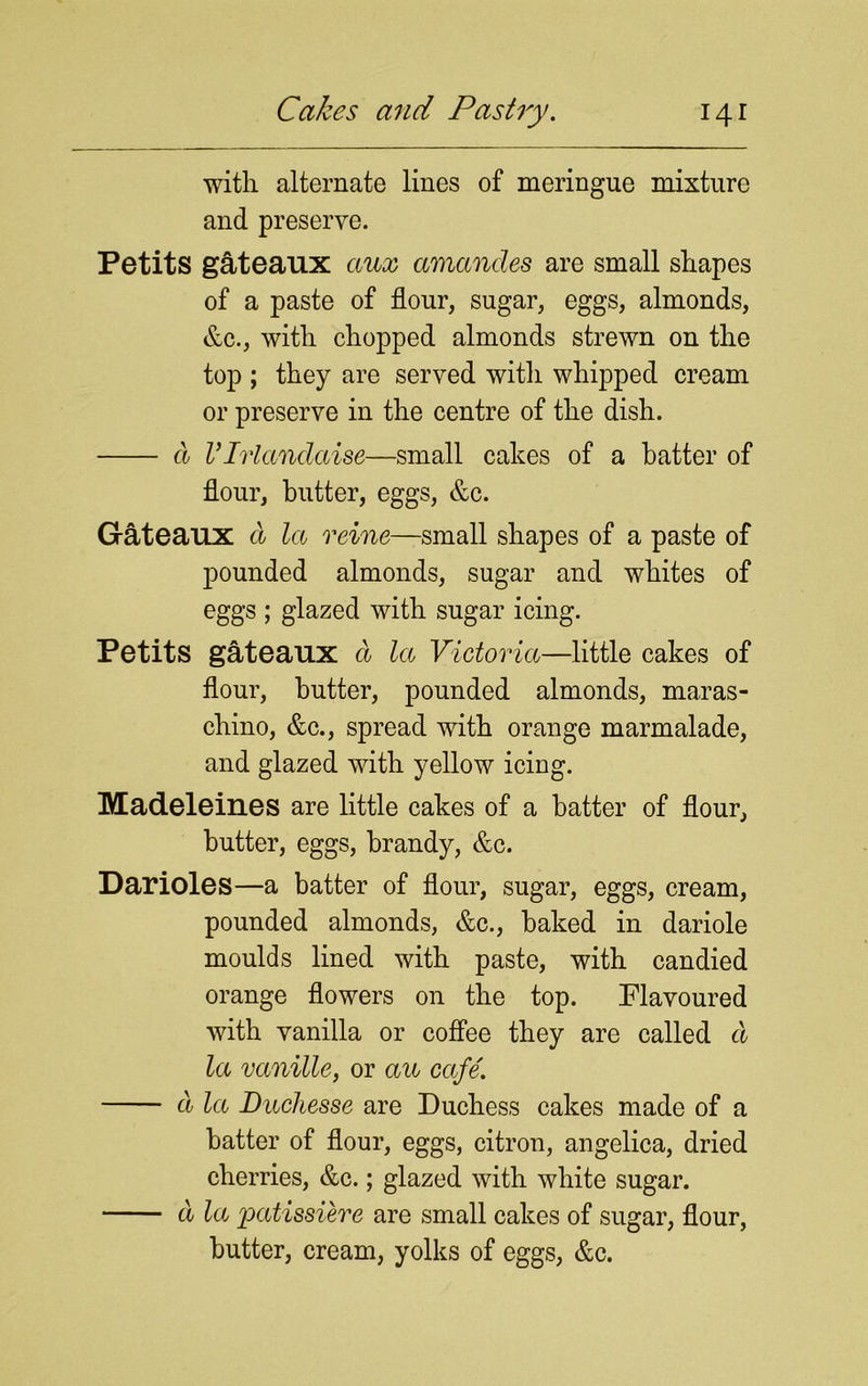 with alternate lines of meringue mixture and preserve. Petits gateaux ctux amancles are small shapes of a paste of flour, sugar, eggs, almonds, &c., with chopped almonds strewn on the top ; they are served with whipped cream or preserve in the centre of the dish. d VIvlandaise—small cakes of a batter of flour, butter, eggs, &c. Gateaux d la reine—small shapes of a paste of pounded almonds, sugar and whites of eggs ; glazed with sugar icing. Petits gateaux d la Victoria—little cakes of flour, butter, pounded almonds, maras- chino, &c., spread with orange marmalade, and glazed with yellow icing. Madeleines are little cakes of a batter of flour, butter, eggs, brandy, &c. Darioles—a batter of flour, sugar, eggs, cream, pounded almonds, &c., baked in dariole moulds lined with paste, with candied orange flowers on the top. Flavoured with vanilla or coffee they are called d la vanille, or au cafe. d la Duchesse are Duchess cakes made of a batter of flour, eggs, citron, angelica, dried cherries, &c.; glazed with white sugar. d la patissiere are small cakes of sugar, flour, butter, cream, yolks of eggs, &c.