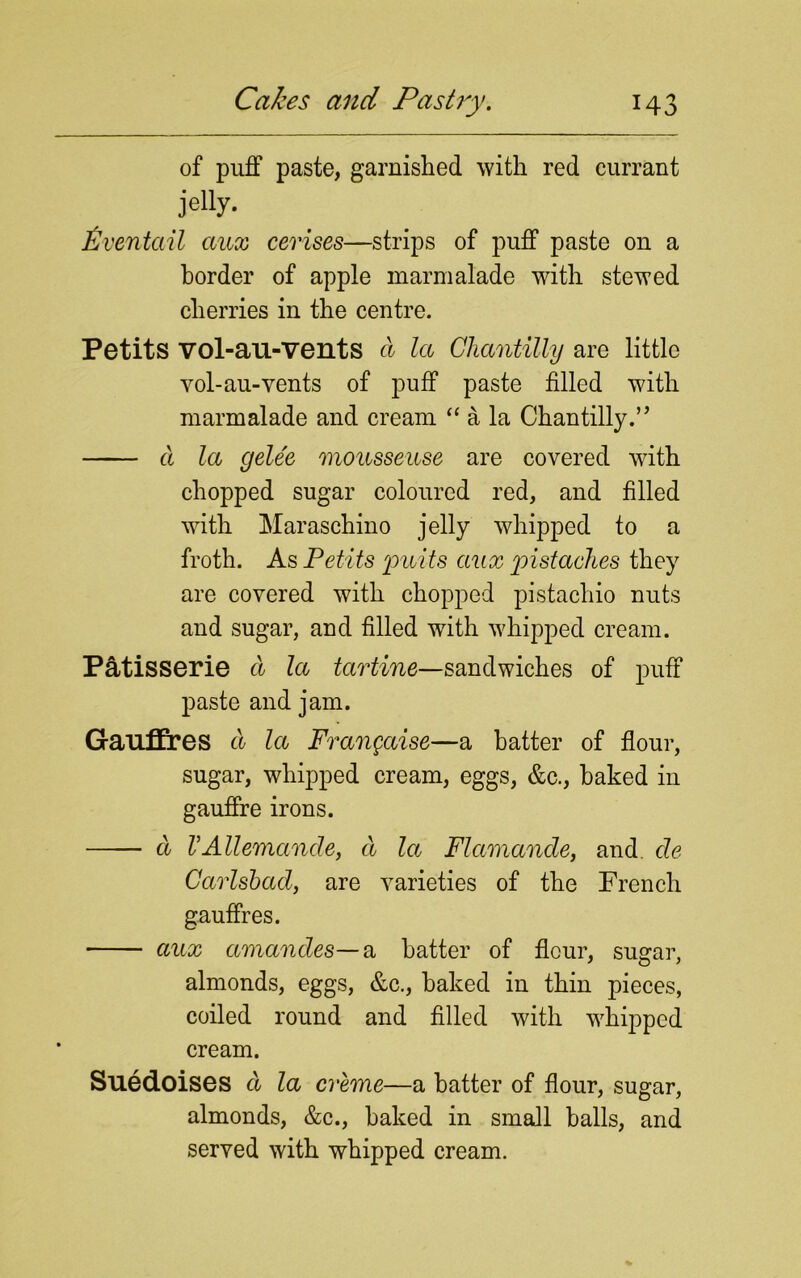 of puff paste, garnished with red currant jelly. liven tail aux cerises—strips of puff paste on a border of apple marmalade with stewed cherries in the centre. Petits vol-au-vents a la Chantilly are little vol-au-vents of puff paste filled with marmalade and cream “ a la Chantilly.” a la gelee mousseuse are covered with chopped sugar coloured red, and filled with Maraschino jelly whipped to a froth. As Petits puits aux pistaches they are covered with chopped pistachio nuts and sugar, and filled with whipped cream. Patisserie a la tartine—sandwiches of puff paste and jam. Gauffres a la Frangaise—a hatter of flour, sugar, whipped cream, eggs, &c., baked in gauffre irons. a VAllemande, a la Flamande, and cle Carlsbad, are varieties of the French gauffres. aux amandes—a hatter of flour, sugar, almonds, eggs, &c., baked in thin pieces, coiled round and filled with whipped cream. Suedoises d la creme—a hatter of flour, sugar, almonds, &c., baked in small balls, and served with whipped cream.