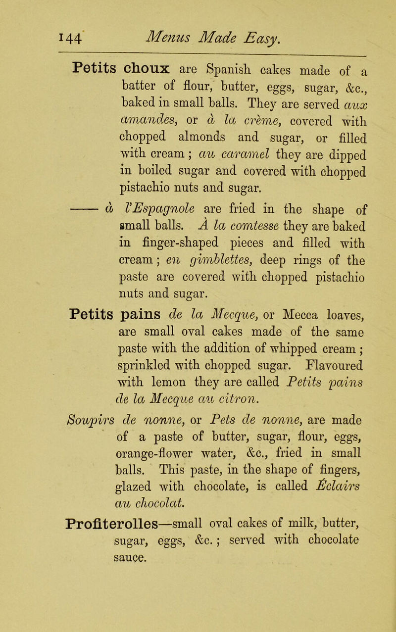 Petits choux are Spanish cakes made of a batter of flour, butter, eggs, sugar, &c., baked in small balls. They are served ccux amandes, or d la creme, covered with chopped almonds and sugar, or filled with cream; au caramel they are dipped in boiled sugar and covered with chopped pistachio nuts and sugar. d VEspagnole are fried in the shape of small balls. A la comtesse they are baked in finger-shaped pieces and filled with cream; en gimbleites, deep rings of the paste are covered with chopped pistachio nuts and sugar. Petits pains de la Mecque, or Mecca loaves, are small oval cakes made of the same paste with the addition of whipped cream ; sprinkled with chopped sugar. Flavoured with lemon they are called Petits pains de la Mecque au citron. Soupirs de nonne, or Pets de nonne, are made of a paste of butter, sugar, flour, eggs, orange-flower water, &c., fried in small balls. This paste, in the shape of fingers, glazed with chocolate, is called Eclairs au chocolat. Profiterolles—small oval cakes of milk, butter, sugar, eggs, &c.; served with chocolate sauce.