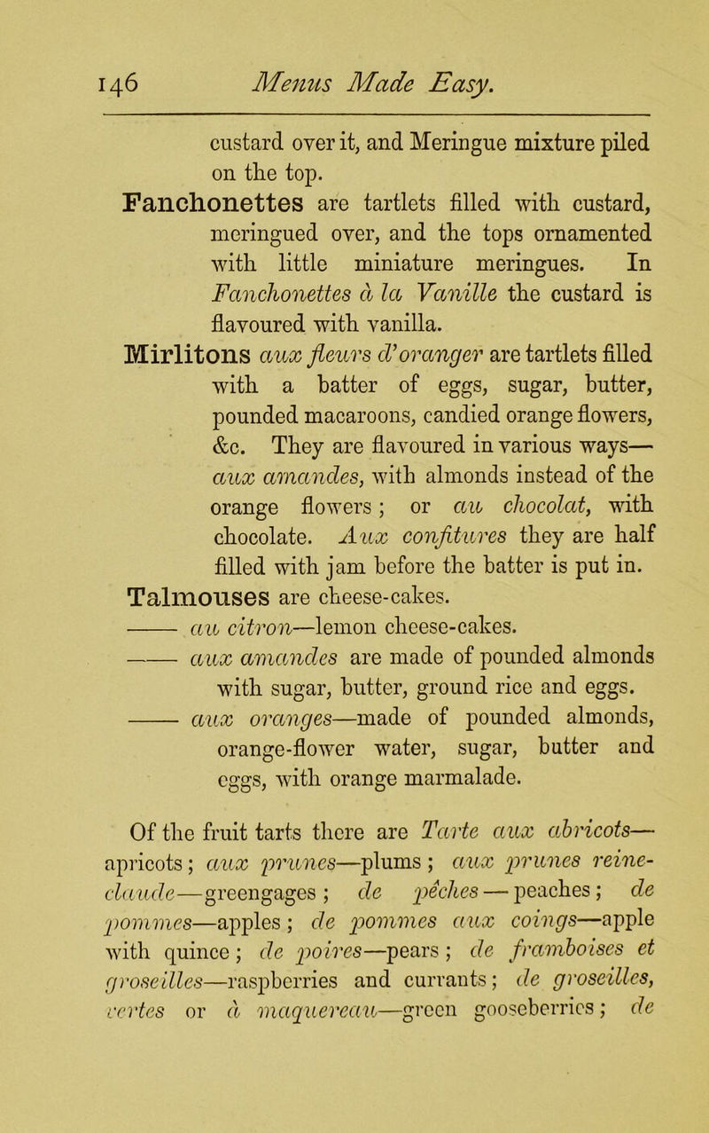 custard over it, and Meringue mixture piled on the top. Fanchonettes are tartlets filled with custard, meringued over, and the tops ornamented with little miniature meringues. In Fanchonettes a la Vanille the custard is flavoured with vanilla. Mirlitons ciuxfleurs cVovanger are tartlets filled with a batter of eggs, sugar, butter, pounded macaroons, candied orange flowers, &c. They are flavoured in various ways— ccux amancles, with almonds instead of the orange flowers; or an chocolat, with chocolate. Aux confitures they are half filled with jam before the batter is put in. Talmouses are cheese-cakes. ecu citron—lemon cheese-cakes. aux amancles are made of pounded almonds with sugar, butter, ground rice and eggs. aux oranges—made of pounded almonds, orange-flower water, sugar, butter and eggs, with orange marmalade. Of the fruit tarts there are Tarte aux abricots— apricots; aux 'prunes—plums ; aux prunes reine- claude—greengages ; cle peches— peaches; de pommes—apples ; de p>ommes aux coings—apple with quince ; de poires—pears ; de framboises et groseilles—raspberries and currants; de groseilles, vertes or d maquercau—green gooseberries; de