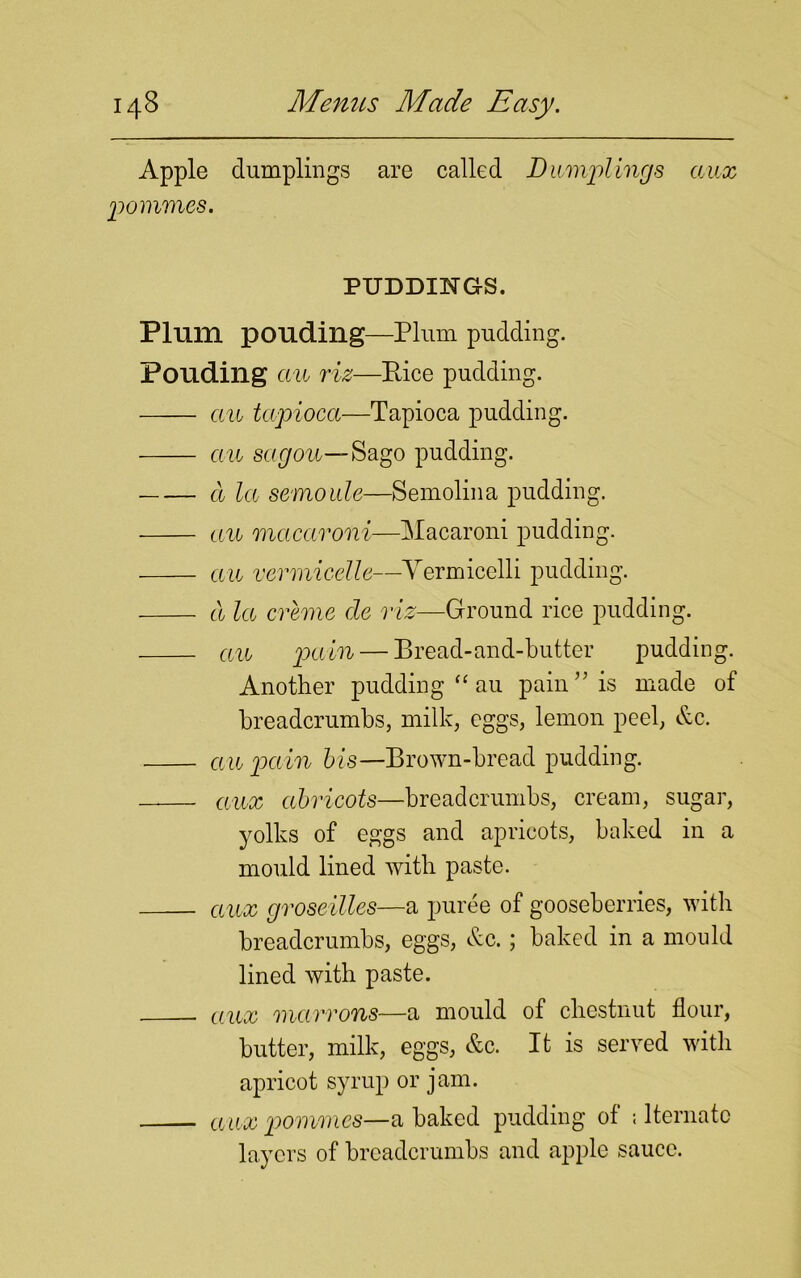 Apple dumplings are called Dumplings aux pommes. PUDDINGS. Plum pouding—Plum pudding. Pouding au riz—Pice pudding. au tapioca—Tapioca pudding. an sagou—8ago pudding. a la scmoide—Semolina pudding. au macaroni—Macaroni pudding. au vermicelle—Yermicelli pudding. a la creme cle riz—Ground rice pudding. au pain — Bread-and-butter pudding. Another pudding “ au pain” is made of breadcrumbs, milk, eggs, lemon peel, &c. an pain bis— Brown-bread pudding. aux abricots—breadcrumbs, cream, sugar, yolks of eggs and apricots, baked in a mould lined with paste. aux groseilles—a puree of gooseberries, with breadcrumbs, eggs, &c.; baked in a mould lined with paste. . aux macrons—a mould of chestnut flour, butter, milk, eggs, &c. It is served with apricot syrup or jam. ctux pommes—a baked pudding of ; lternatc layers of breadcrumbs and apple sauce.