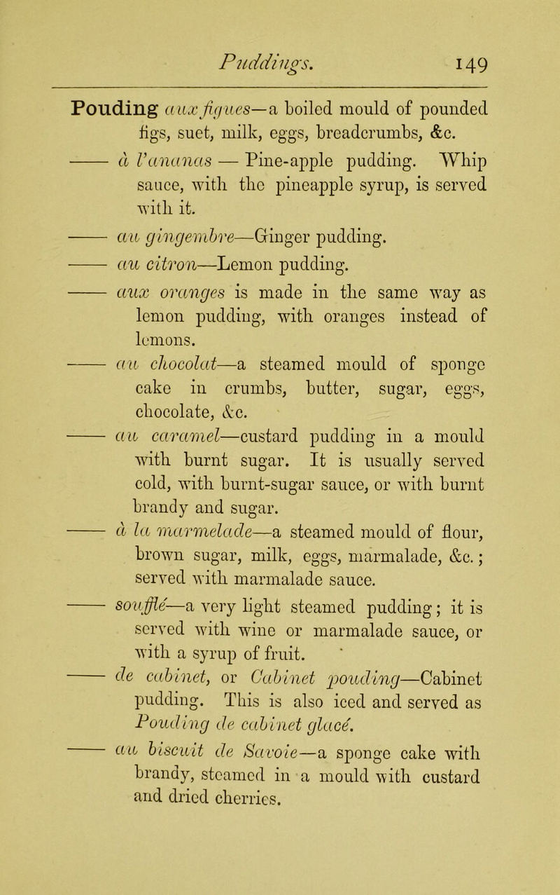 Ponding (luxfiffues— a boiled mould of pounded figs, suet, milk, eggs, breadcrumbs, &c. a Vananas — Pine-apple pudding. Whip sauce, with tlic pineapple syrup, is served with it. an gingembre—Ginger pudding. au citron—Lemon pudding. aux oranges is made in the same vray as lemon pudding, with oranges instead of lemons. au chocolat—a steamed mould of sponge cake in crumbs, butter, sugar, eggs, chocolate, &c. an caramel—custard pudding in a mould with burnt sugar. It is usually served cold, with burnt-sugar sauce, or with burnt brandy and sugar. a la marmelade—a steamed mould of flour, brown sugar, milk, eggs, marmalade, &c.; served with marmalade sauce. souffle—a very light steamed pudding; it is served with wine or marmalade sauce, or with a syrup of fruit. de cabinet, or Cabinet ponding—Cabinet pudding. This is also iced and served as Pouding de cabinet glace. an biscuit de Savoie—a sponge cake with brandy, steamed in a mould with custard and dried cherries.