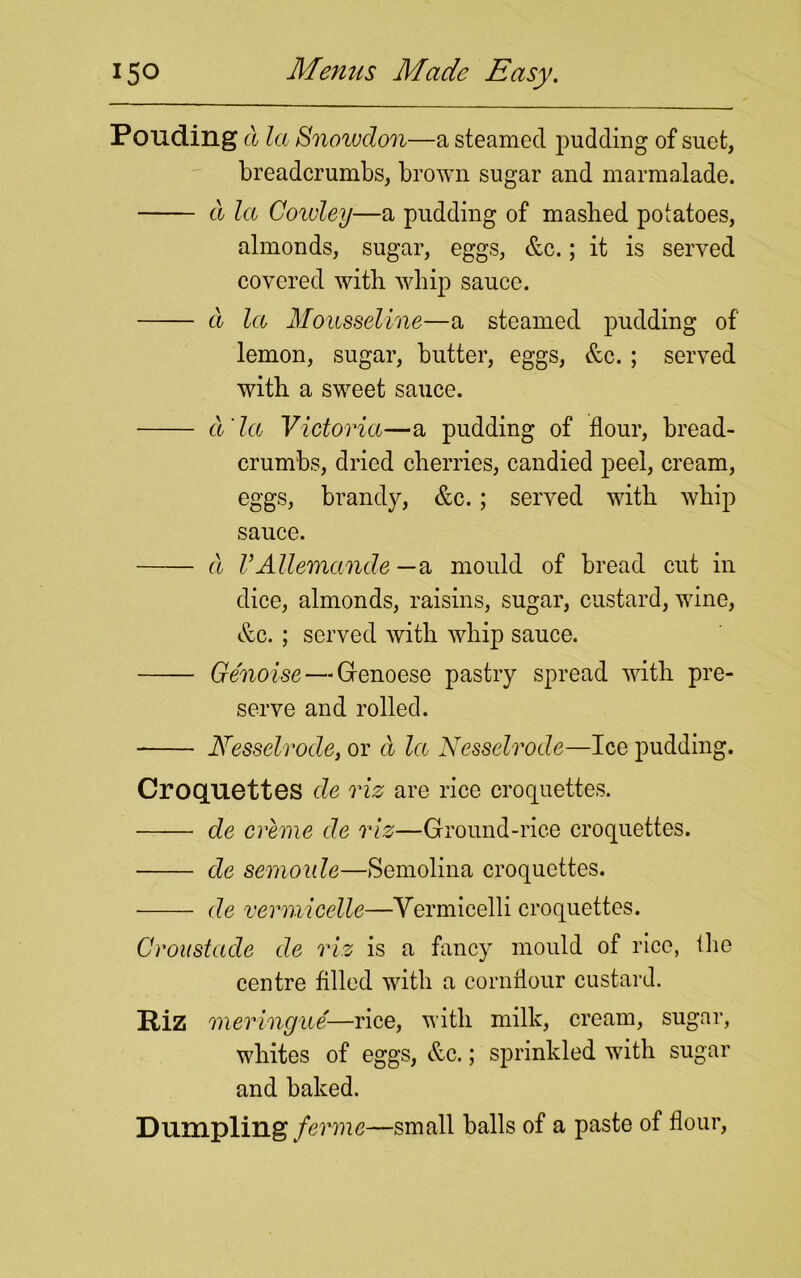 PGliding a la Snowdon—a steamed pudding of suet, breadcrumbs, brown sugar and marmalade. d la Coivley—a pudding of masbed potatoes, almonds, sugar, eggs, &c.; it is served covered with whip sauce. cl la Mousseline—a steamed pudding of lemon, sugar, butter, eggs, &c. ; served with a sweet sauce. ct la Victoria—a pudding of flour, bread- crumbs, dried cherries, candied peel, cream, eggs, brandy, &c.; served with whip sauce. cl VAUemande - a mould of bread cut in dice, almonds, raisins, sugar, custard, wine, &c. ; served with whip sauce. Ge'noise— Genoese pastry spread with pre- serve and rolled. Nesselrode, or d la Nesselrode—Ice pudding. Croquettes cle viz are rice croquettes. de creme de viz—Ground-rice croquettes. de semoule—Semolina croquettes. de vermicelle—Vermicelli croquettes. Croustade de viz is a fancy mould of rice, the centre filled with a cornflour custard. Riz meringue—rice, with milk, cream, sugar, whites of eggs, &c.; sprinkled with sugar and baked. Dumpling ferine—small balls of a paste of flour,