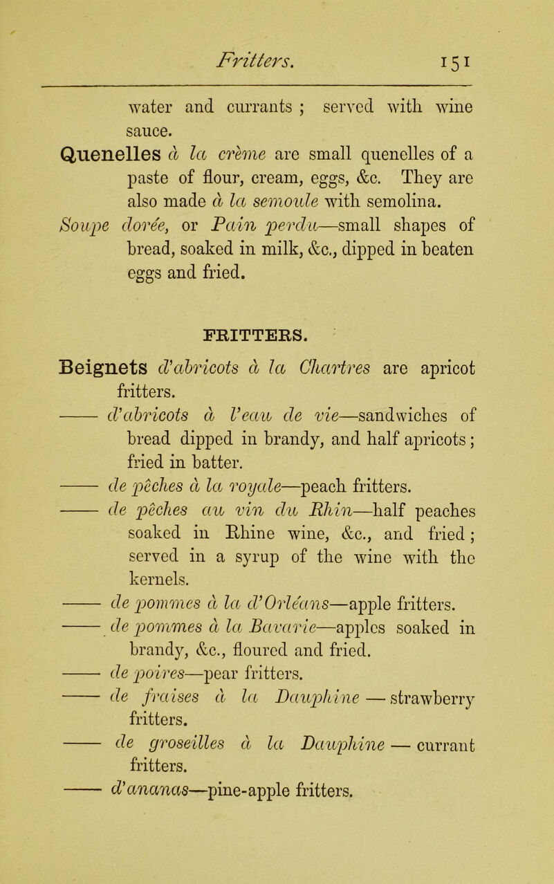 Fritters. water and currants ; served with wine sauce. Quenelles d la creme are small quenelles of a paste of flour, cream, eggs, &c. They are also made d la semoule with semolina. Soupe cloree, or Pain perdu—small shapes of bread, soaked in milk, &c., dipped in beaten eggs and fried. FRITTERS. Beignets d’abricots d la Chartres are apricot fritters. d’abricots d Veccu de vie—sandwiches of bread dipped in brandy, and half apricots ; fried in batter. de peclies d la royale—peach fritters. de peclies an vin clu Rhin—half peaches soaked in Rhine wine, &c., and fried; served in a syrup of the wine with the kernels. de pommes d la d’Orleans—apple fritters. de pommes d la Bavarie—apples soaked in brandy, &c., floured and fried. de poires—pear fritters. de fraises d la Daupliine — strawberry fritters. de groseilles d la Dauphine — currant fritters. d' ananas—pine-apple fritters.