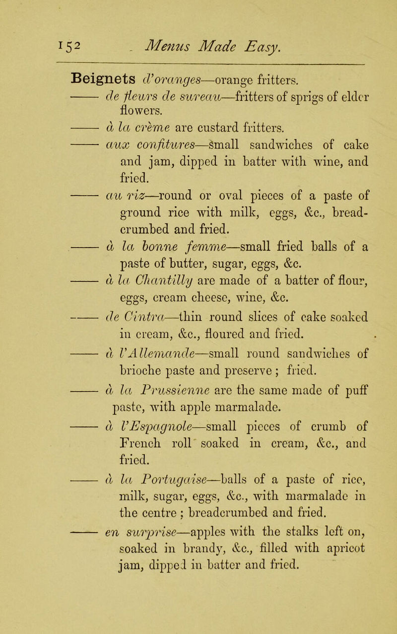 B eignets d’oranges—orange fritters. de fieurs de sureau—fritters of sprigs of elder flowers. d la creme are custard fritters. aux confitures—Small sandwiches of cake and jam, dipped in batter with wine, and fried. an riz—round or oval pieces of a paste of ground rice with milk, eggs, &c., bread- crumbed and fried. d la bonne femme—small fried balls of a paste of butter, sugar, eggs, &c. d la Chantilly are made of a batter of flour, eggs, cream cheese, wine, &c. de Cintra—thin round slices of cake soaked in cream, &c., floured and fried. d VAllemancle—small round sandwiches of brioche paste and preserve ; fried. a la Prussienne are the same made of puff paste, with apple marmalade. d VEspagnole—small pieces of crumb of French roll soaked in cream, &c., and fried. d la Portugaise—balls of a paste of rice, milk, sugar, eggs, &c., with marmalade in the centre ; breadcrumbed and fried. en surprise—apples with the stalks left on, soaked in brandy, &c., filled with apricot jam, dipped in batter and fried.