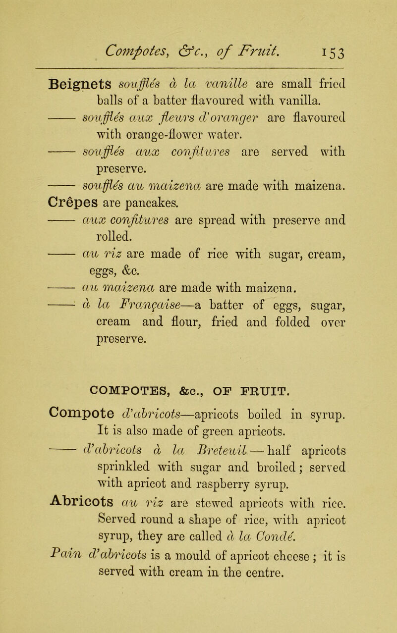 Beignets souffles a la vanille are small fried balls of a batter flavoured with vanilla. souffle's aux fleurs cVoranger are flavoured with orange-flower water. souffle's aux confitures are served with preserve. souffles au maizena are made with maizena. Crepes are pancakes. aux confitures are spread with preserve and rolled. au viz are made of rice with sugar, cream, eggs, &c. au maizena are made with maizena. a la Frangaise—a batter of eggs, sugar, cream and flour, fried and folded over preserve. COMPOTES, &c., OF FRUIT. Compote cVabricots—apricots boiled in syrup. It is also made of green apricots. cVabricots a la1 Breteuil — half apricots sprinkled with sugar and broiled; served with apricot and raspberry syrup. Abricots au riz are stewed apricots with rice. Served round a shape of rice, with apricot syrup, they are called cl la Concle'. Pain cVabricots is a mould of apricot cheese ; it is served with cream in the centre.