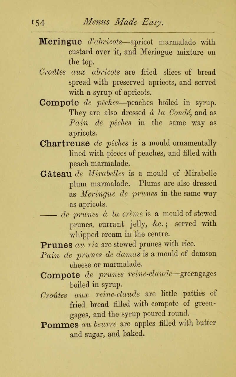 Meringue cVabricots—apricot marmalade with custard over it, and Meringue mixture on the top. Croutes aux abricots are fried slices of bread spread with preserved apricots, and served with a syrup of apricots. Compote de peches—peaches boiled in syrup. They are also dressed cl lee Conde, and as Pain cle peches in the same way as apricots. Chartreuse de peches is a mould ornamentally lined with pieces of peaches, and filled with peach marmalade. Gateau de Mirabelles is a mould of Mirabelle plum marmalade. Plums are also dressed as Meringue de prunes in the same way as apricots. de prunes cl la creme is a mould of stewed prunes, currant jelly, &c.; served with whipped cream in the centre. Prunes au viz are stewed prunes with rice. Pain de prunes de damcis is a mould of damson cheese or marmalade. Compote de prunes reine-claude—greengages boiled in syrup. Croutes aux reine-claude are little patties of fried bread filled with compote of green- gages, and the syrup poured round. Pommes au beurre are apples filled with butter and sugar, and baked.