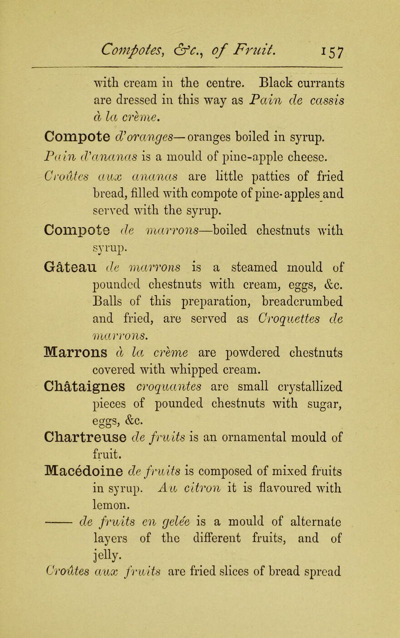 with cream in the centre. Black currants are dressed in this way as Pain cle cassis d la creme. Compote cVoranges—oranges boiled in syrup. Pain d-ananas is a mould of pine-apple cheese. Oroides aux ananas are little patties of fried bread, filled with compote of pine-apples and served with the syrup. Compote de marrons—boiled chestnuts with syrup. Gateau de marrons is a steamed mould of pounded chestnuts with cream, eggs, &c. Balls of this preparation, breadcrumbed and fried, are served as Croquettes de marrons. Marrons d la, creme are powdered chestnuts covered with whipped cream. Cliataignes croquantes are small crystallized pieces of pounded chestnuts with sugar, eggs, &c. Chartreuse de fruits is an ornamental mould of fruit. Macedoine de fruits is composed of mixed fruits in syrup. An citron it is flavoured with lemon. de fruits en gele'e is a mould of alternate layers of the different fruits, and of jetty- Oroides aux fruits are fried slices of bread spread