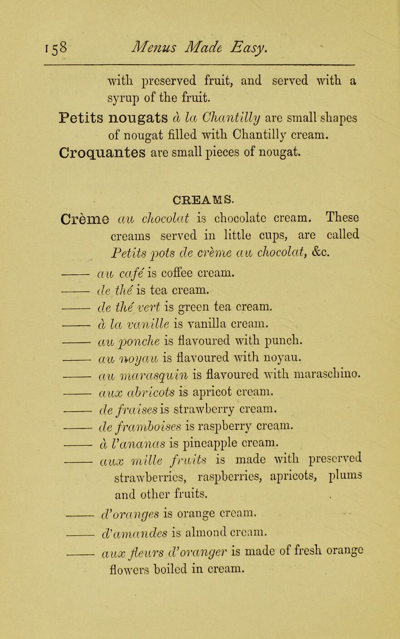 with preserved fruit, and served with a syrup of the fruit. Petits nougats a la Chantilly are small shapes of nougat filled with Chantilly cream. Croquantes are small pieces of nougat. CREAMS. Creme an chocolat is chocolate cream. These creams served in little cups, are called Petits pots cle creme an chocolat, &c. a a cafe is coffee cream. de the is tea cream. de the vert is green tea cream. d la va n die is vanilla cream. an ponche is flavoured with punch. an noyau is flavoured with noyau. an marasquin is flavoured with maraschino. aux abricots is apricot cream. de f raises is strawberry cream. de framboises is raspberry cream. d Vananas is pineapple cream. aux mille fruits is made with preserved strawberries, raspberries, apricots, plums and other fruits. d'oranges is orange cream. cVamandes is almond cream. auxfleiirs dtoranger is made of fresh orange flowers boiled in cream.