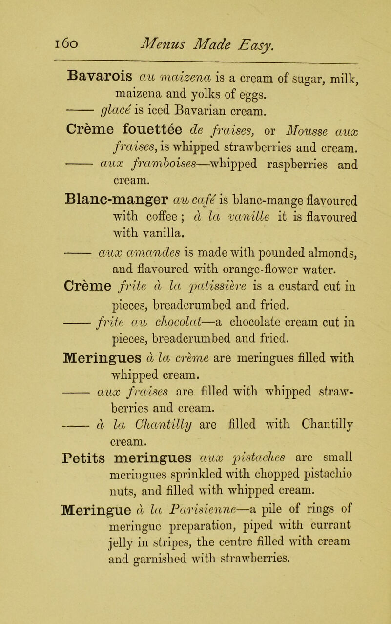 Bavarois ctu maizenct is a cream of sugar, milk, maizena and yolks of eggs. glace is iced Bavarian cream. Creme fouettee cle fraises, or Mousse aux f raises, is whipped strawberries and cream. aux framboises—whipped raspberries and cream. Blanc-manger ctu cafe is blanc-mange flavoured with coffee ; a la vctnille it is flavoured with vanilla. aux ctmandes is made with pounded almonds, and flavoured with orange-flower water. Creme frite d la patissi'ere is a custard cut in pieces, breadcrumbed and fried. frite ctu chocolat—a chocolate cream cut in pieces, breadcrumbed and fried. Meringues cl let creme are meringues filled with whipped cream. aux f raises are filled with whipped straw- berries and cream. cl let Cltctntilly are filled with Chantilly cream. Petits meringues ctux 'pistaches are small meringues sprinkled with chopped pistachio nuts, and filled with whipped cream. Meringue ct la Parisienne—a pile of riugs of meringue preparation, piped with currant jelly in stripes, the centre filled with cream and garnished with strawberries.