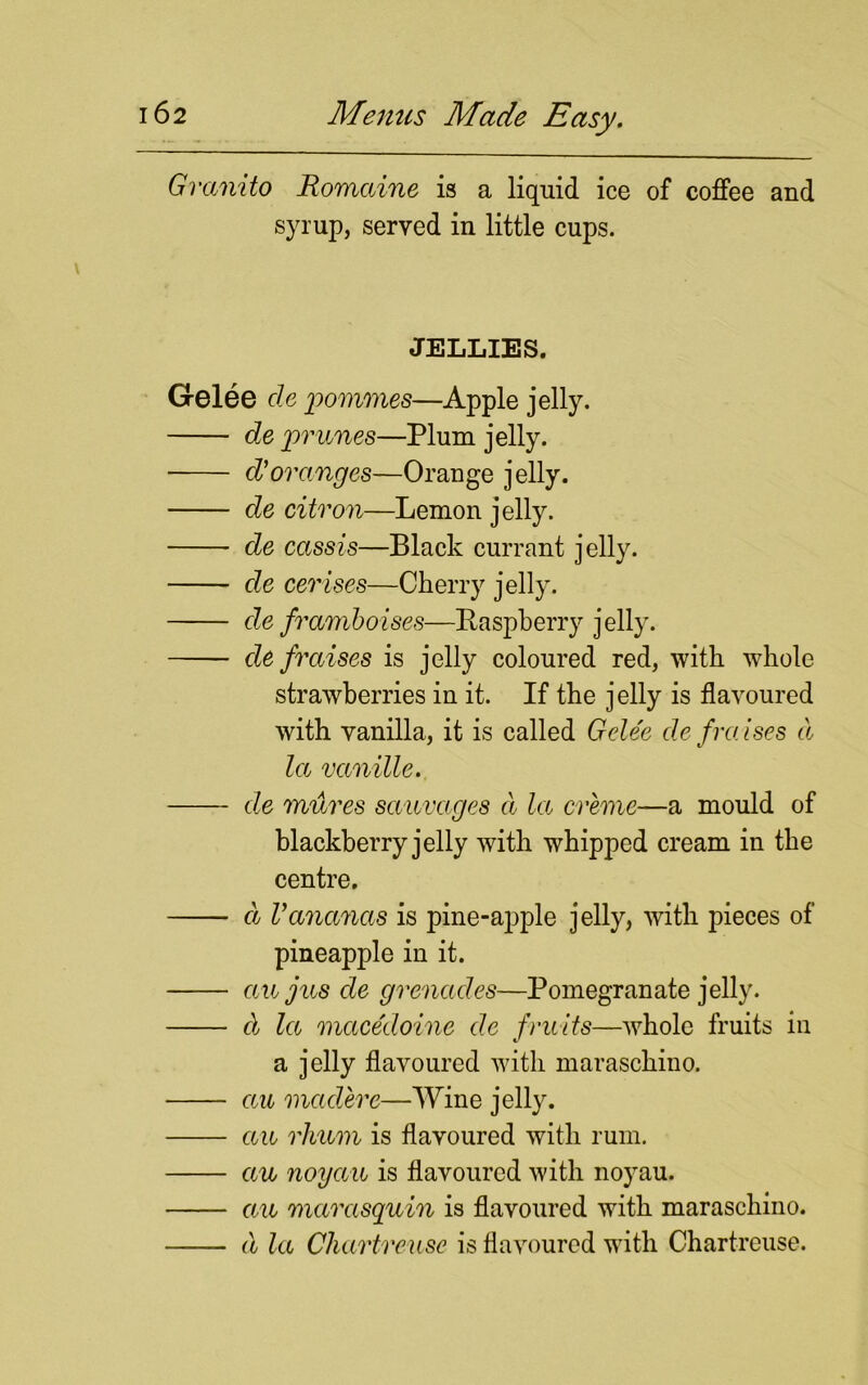 Granito Romaine is a liquid ice of coffee and syrup, served in little cups. JELLIES. Gelee cle pommes—Apple jelly. de prunes—Plum jelly. d'oranges—Orange jelly. de citron—Lemon jelly. de cassis—Black currant jelly. de cerises—Cherry jelly. de framboises—Raspberry jelly. de fraises is jelly coloured red, with whole strawberries in it. If the jelly is flavoured with vanilla, it is called Gelee de /raises cl la vanille. de mures sauvages cl la creme—a mould of blackberry jelly with whipped cream in the centre. d Vananas is pine-apple jelly, with pieces of pineapple in it. an jus de grenades—Pomegranate jelly. cl la macedoine de fruits—whole fruits in a jelly flavoured with maraschino. ecu mccdere—Wine jelly. ecu rhum is flavoured with rum. ecu noyccu is flavoured with noyau. ecu marasquin is flavoured with maraschino. d la Chartreuse is flavoured with Chartreuse.