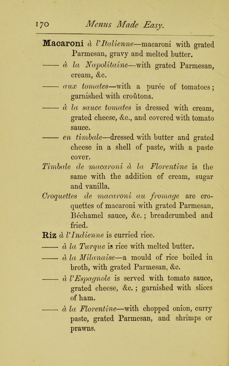 Macaroni a Vltalienne—macaroni with grated Parmesan, gravy and melted butter* a la Napolitaine—with grated Parmesan, cream, &c. aux tomates—with a puree of tomatoes; garnished with croutons. a la sauce tomates is dressed with cream, grated cheese, &c., and covered with tomato sauce. en timbale—dressed with butter and grated cheese in a shell of paste, with a paste cover. Timbale de macaroni d la Florentine is the same with the addition of cream, sugar and vanilla. Croquettes de macaroni au fromage are cro- quettes of macaroni with grated Parmesan, Bechamel sauce, &c.; breadcrumbed and fried. Riz a Vlndienne is curried rice. a la Turque is rice with melted butter. d la Milanaise—a mould of rice boiled in broth, with grated Parmesan, &c. d VEspagnole is served with tomato sauce, grated cheese, &c. ; garnished with slices of ham. d la Florentine—with chopped onion, curry paste, grated Parmesan, and shrimps or prawns.