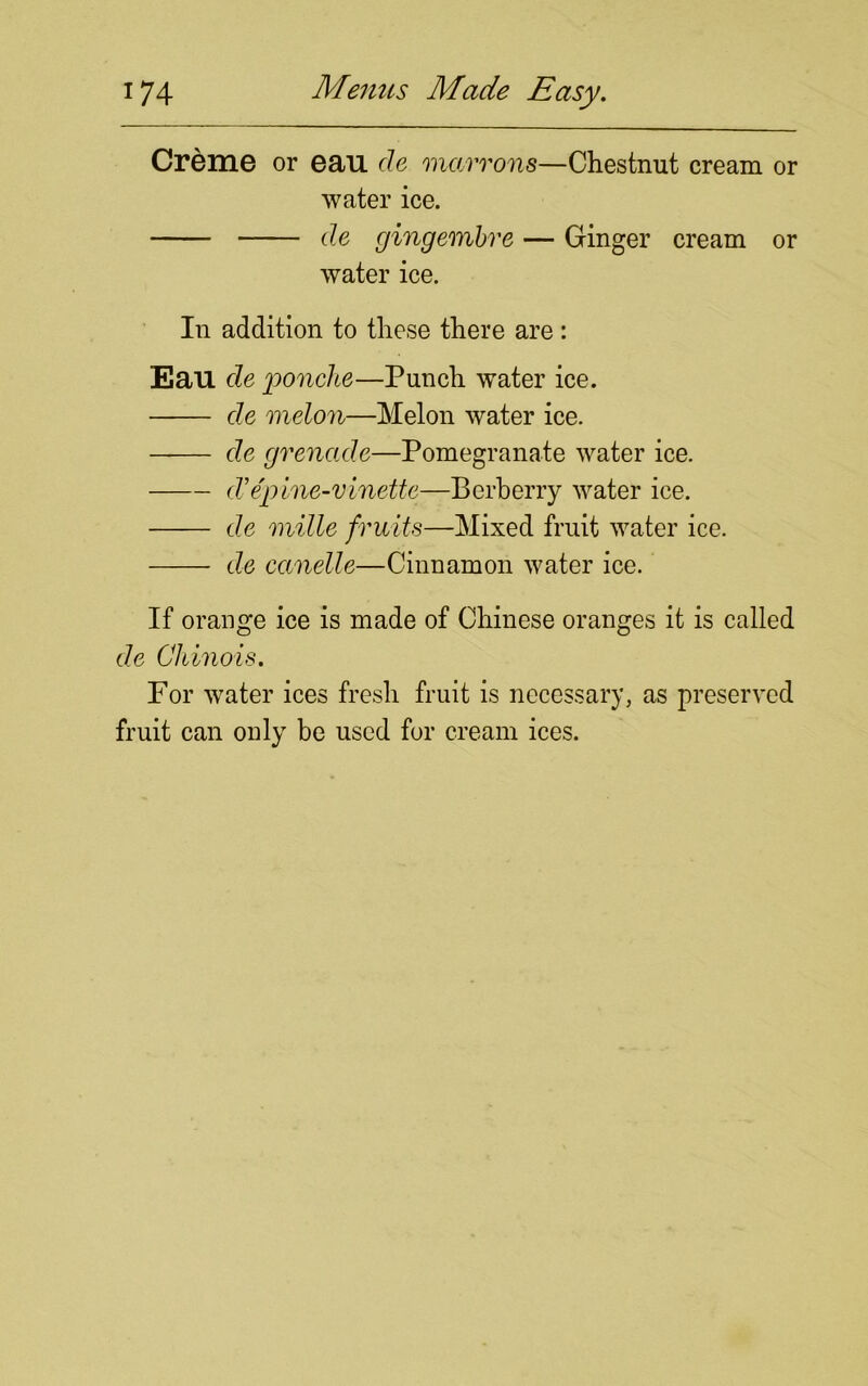 Creme or eau cle marrons—Chestnut cream or water ice. de gingembre — Ginger cream or water ice. In addition to these there are: Eau de 'ponche—Punch water ice. de melon—Melon water ice. de grenade—Pomegranate water ice. cZ’epine-vinette—Berberry water ice. de mille fruits—Mixed fruit water ice. de canelle—Cinnamon water ice. If orange ice is made of Chinese oranges it is called de Cliinois. For water ices fresh fruit is necessary, as preserved fruit can only be used for cream ices.