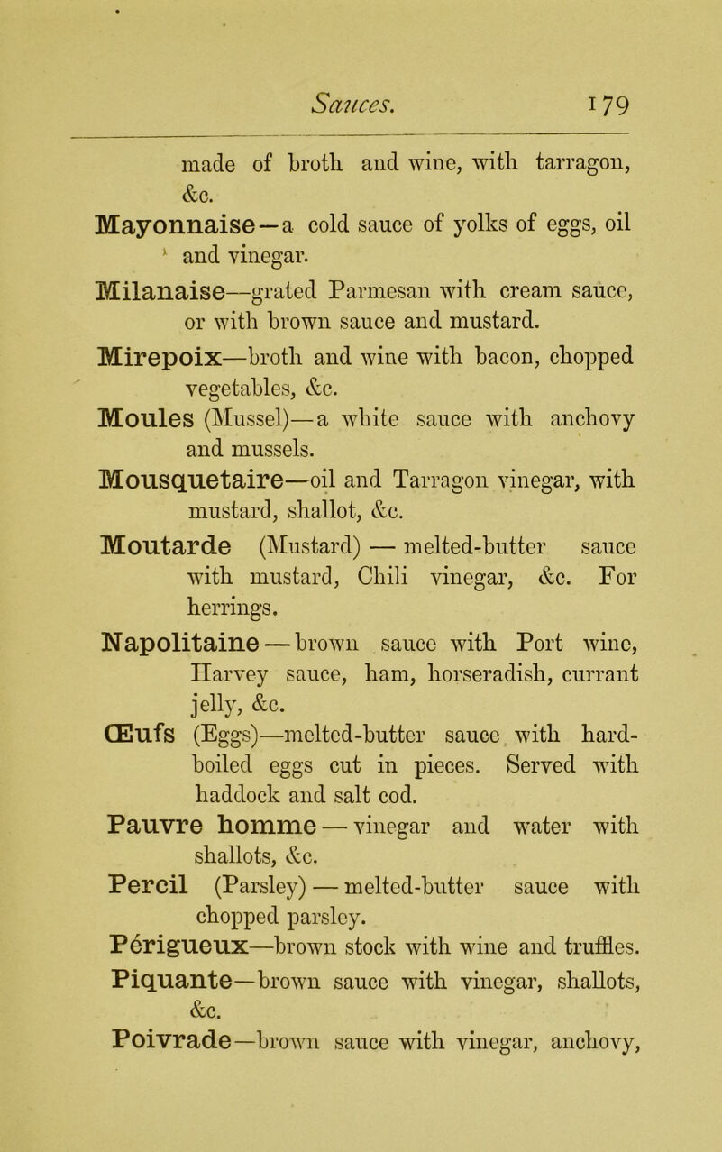 made of broth and wine, with tarragon, &c. Mayonnaise —a cold sauce of yolks of eggs, oil 1 and vinegar. Milanaise—grated Parmesan with cream sauce, or with brown sauce and mustard. Mirepoix—broth and wine with bacon, chopped vegetables, &c. Monies (Mussel)—a white sauce with anchovy and mussels. Mousquetaire—oil and Tarragon vinegar, with mustard, shallot, &c. Montarde (Mustard) — melted-butter sauce with mustard, Chili vinegar, &c. For herrings. Napolitaine — brown sauce with Port wine, Harvey sauce, ham, horseradish, currant jelly, &c. (Eufs (Eggs)—melted-butter sauce with hard- boiled eggs cut in pieces. Served with haddock and salt cod. Panvre homme — vinegar and water with shallots, &c. Percil (Parsley) — melted-butter sauce with chopped parsley. Perigueux—brown stock with wine and truffles. Piquante—brown sauce with vinegar, shallots, &c. Poivrade—brown sauce with vinegar, anchovy,