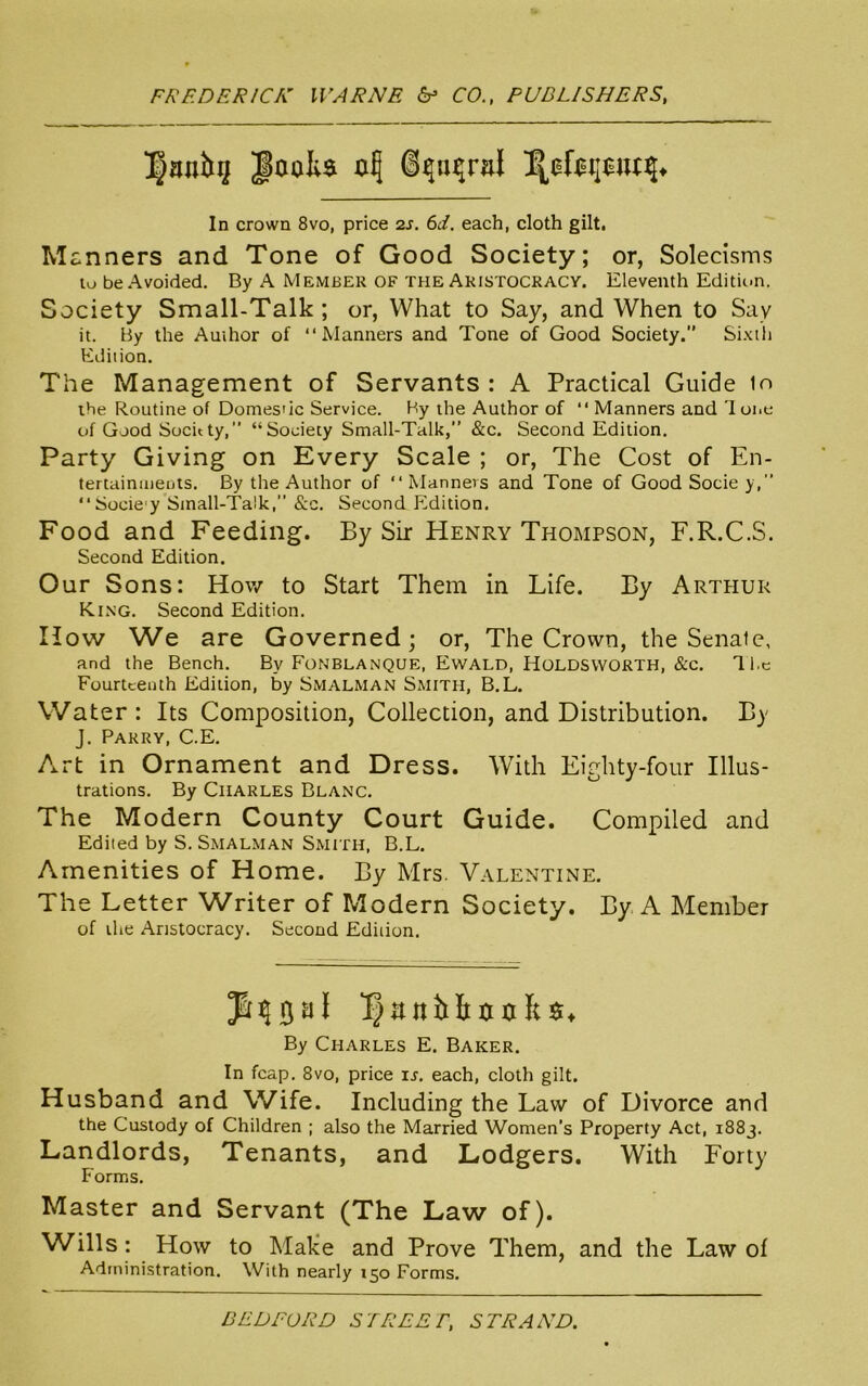 In crown 8vo, price 2s. 6d. each, cloth gilt. Manners and Tone of Good Society; or, Solecisms tobeAvoided. By A Member OF the Akistocracy. Eleventh Edition. Society Small-Talk; or, What to Say, and When to Say it. By the Author of “Manners and Tone of Good Society.” Sixth Edition. The Management of Servants : A Practical Guide in the Routine of Domestic Service. By the Author of “ Manners and lone of Good Socnty,” “Society Small-Talk,” &c. Second Edition. Party Giving on Every Scale ; or, The Cost of En- tertainments. By the Author of “Manners and Tone of Good Socie y, “Sociey Small-Talk, &c. Second Edition. Food and Feeding. By Sir Henry Thompson, F.R.C.S. Second Edition. Our Sons: How to Start Them in Life. By Arthur King. Second Edition. How We are Governed; or, The Crown, the Senate, and the Bench. Bv Fonblanque, Ewald, Holdsworth, &c. The Fourteenth Edition, by Smalman Smith, B.L. Water: Its Composition, Collection, and Distribution. By J. Parry, C.E. Art in Ornament and Dress. With Eighty-four Illus- trations. By Charles Blanc. The Modern County Court Guide. Compiled and Edited by S. Smalman Smith, B.L. Amenities of Home. By Mrs. Valentine. The Letter Writer of Modern Society. By A Member of the Aristocracy. Second Edition. rjal l^anitltxnifcs* By Charles E. Baker. In fcap. 8vo, price ir. each, cloth gilt. Husband and Wife. Including the Law of Divorce and the Custody of Children ; also the Married Women’s Property Act, 1883. Landlords, Tenants, and Lodgers. With Forty Forms. Master and Servant (The Law of). Wills: How to Make and Prove Them, and the Law of Administration. With nearly 150 Forms. BEDFORD STREET, STRAND.